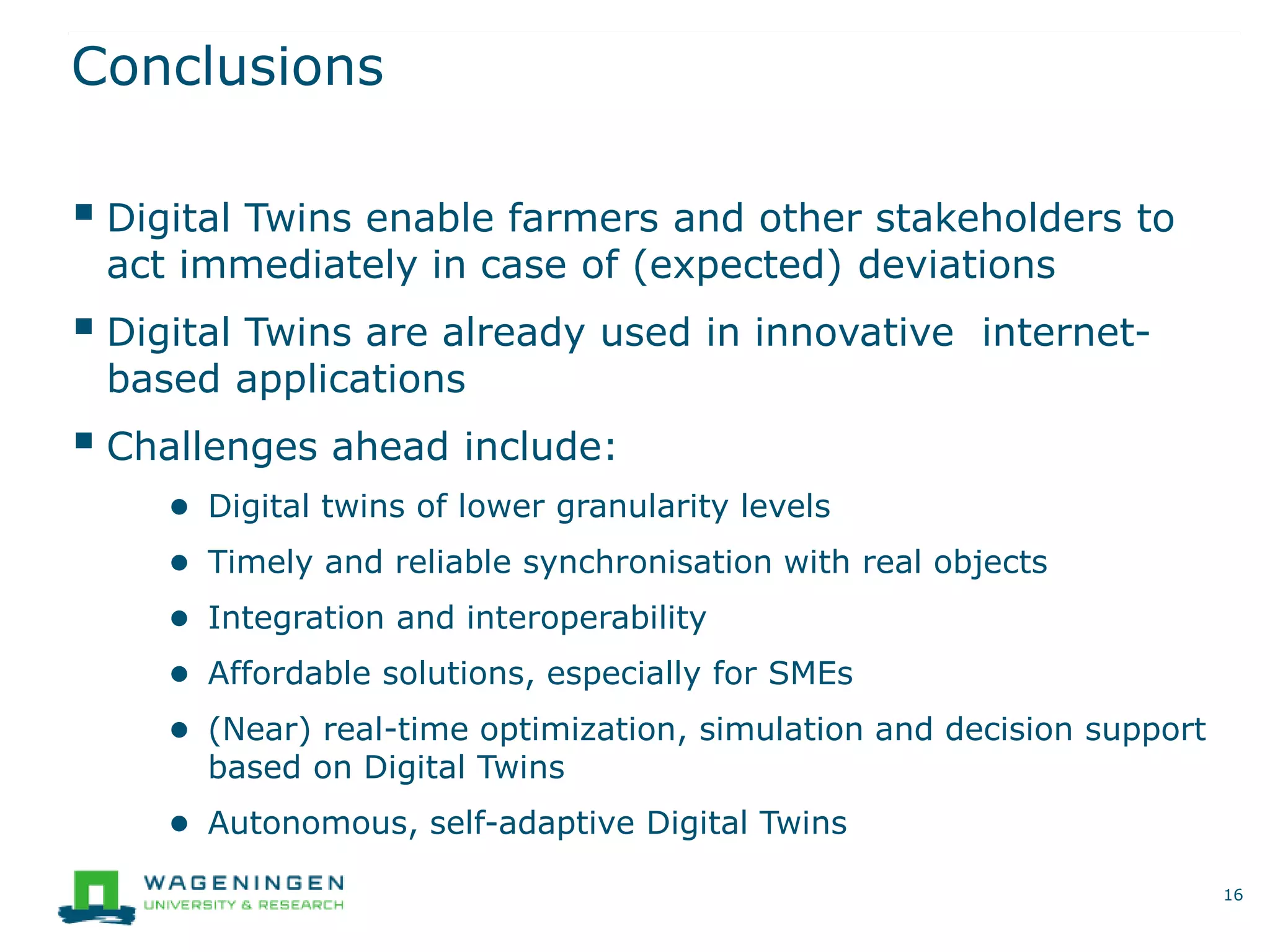 Conclusions
 Digital Twins enable farmers and other stakeholders to
act immediately in case of (expected) deviations
 Digital Twins are already used in innovative internet-
based applications
 Challenges ahead include:
● Digital twins of lower granularity levels
● Timely and reliable synchronisation with real objects
● Integration and interoperability
● Affordable solutions, especially for SMEs
● (Near) real-time optimization, simulation and decision support
based on Digital Twins
● Autonomous, self-adaptive Digital Twins
16
 