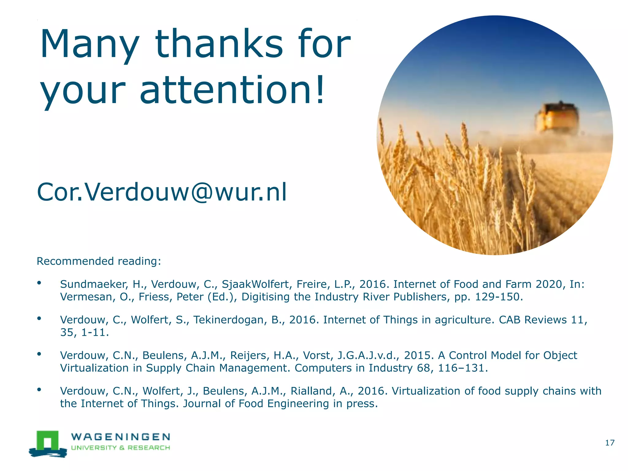 Many thanks for
your attention!
Recommended reading:
• Sundmaeker, H., Verdouw, C., SjaakWolfert, Freire, L.P., 2016. Internet of Food and Farm 2020, In:
Vermesan, O., Friess, Peter (Ed.), Digitising the Industry River Publishers, pp. 129-150.
• Verdouw, C., Wolfert, S., Tekinerdogan, B., 2016. Internet of Things in agriculture. CAB Reviews 11,
35, 1-11.
• Verdouw, C.N., Beulens, A.J.M., Reijers, H.A., Vorst, J.G.A.J.v.d., 2015. A Control Model for Object
Virtualization in Supply Chain Management. Computers in Industry 68, 116–131.
• Verdouw, C.N., Wolfert, J., Beulens, A.J.M., Rialland, A., 2016. Virtualization of food supply chains with
the Internet of Things. Journal of Food Engineering in press.
17
Cor.Verdouw@wur.nl
 