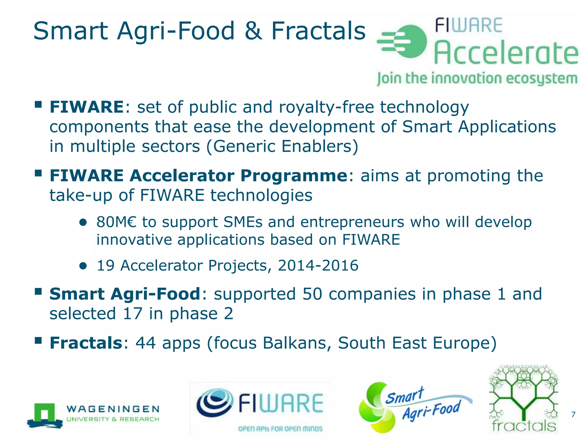 Smart Agri-Food & Fractals
 FIWARE: set of public and royalty-free technology
components that ease the development of Smart Applications
in multiple sectors (Generic Enablers)
 FIWARE Accelerator Programme: aims at promoting the
take-up of FIWARE technologies
● 80M€ to support SMEs and entrepreneurs who will develop
innovative applications based on FIWARE
● 19 Accelerator Projects, 2014-2016
 Smart Agri-Food: supported 50 companies in phase 1 and
selected 17 in phase 2
 Fractals: 44 apps (focus Balkans, South East Europe)
7
 