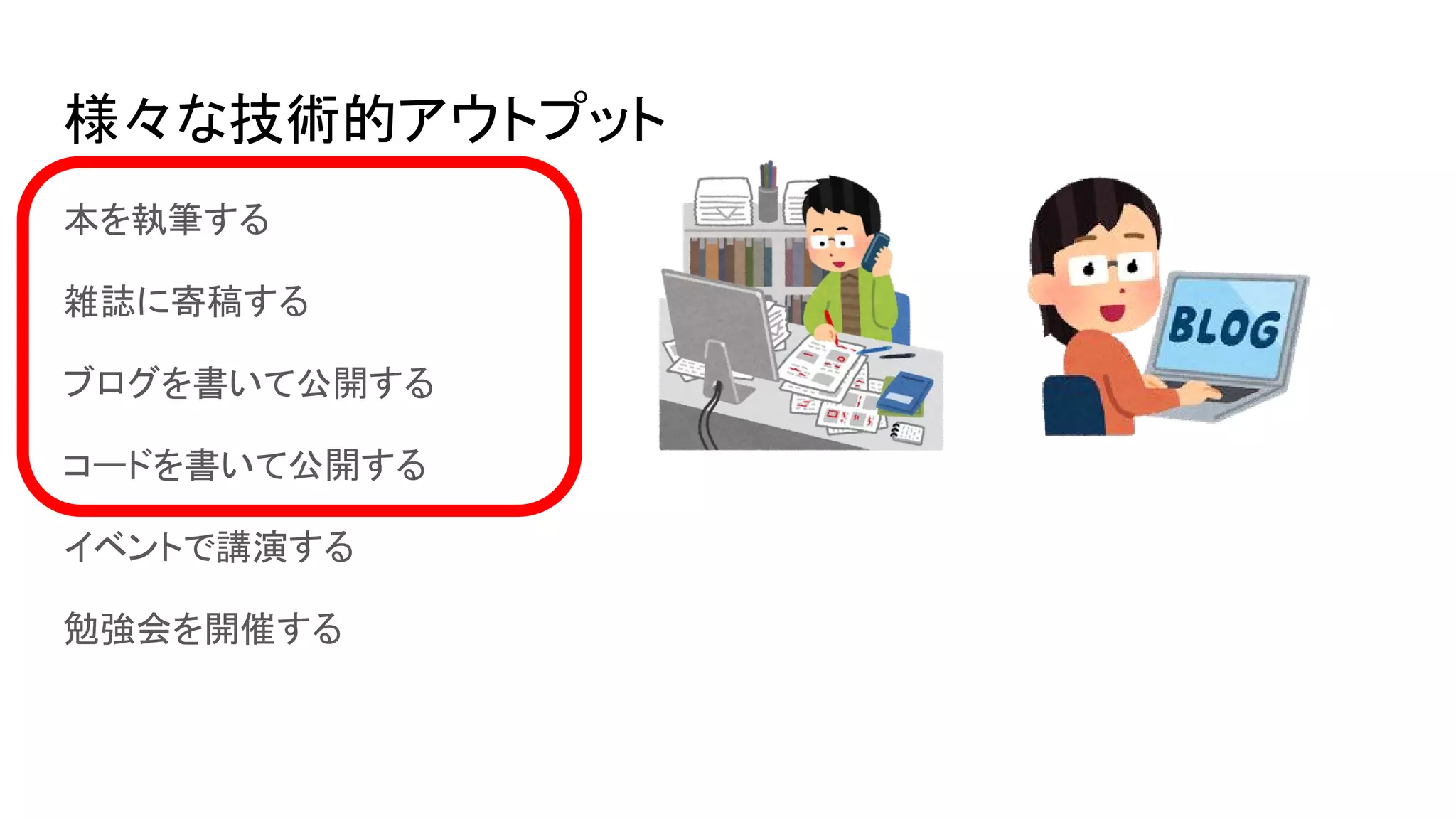 様々な技術的アウトプット
本を執筆する
雑誌に寄稿する
ブログを書いて公開する
コードを書いて公開する
イベントで講演する
勉強会を開催する
 