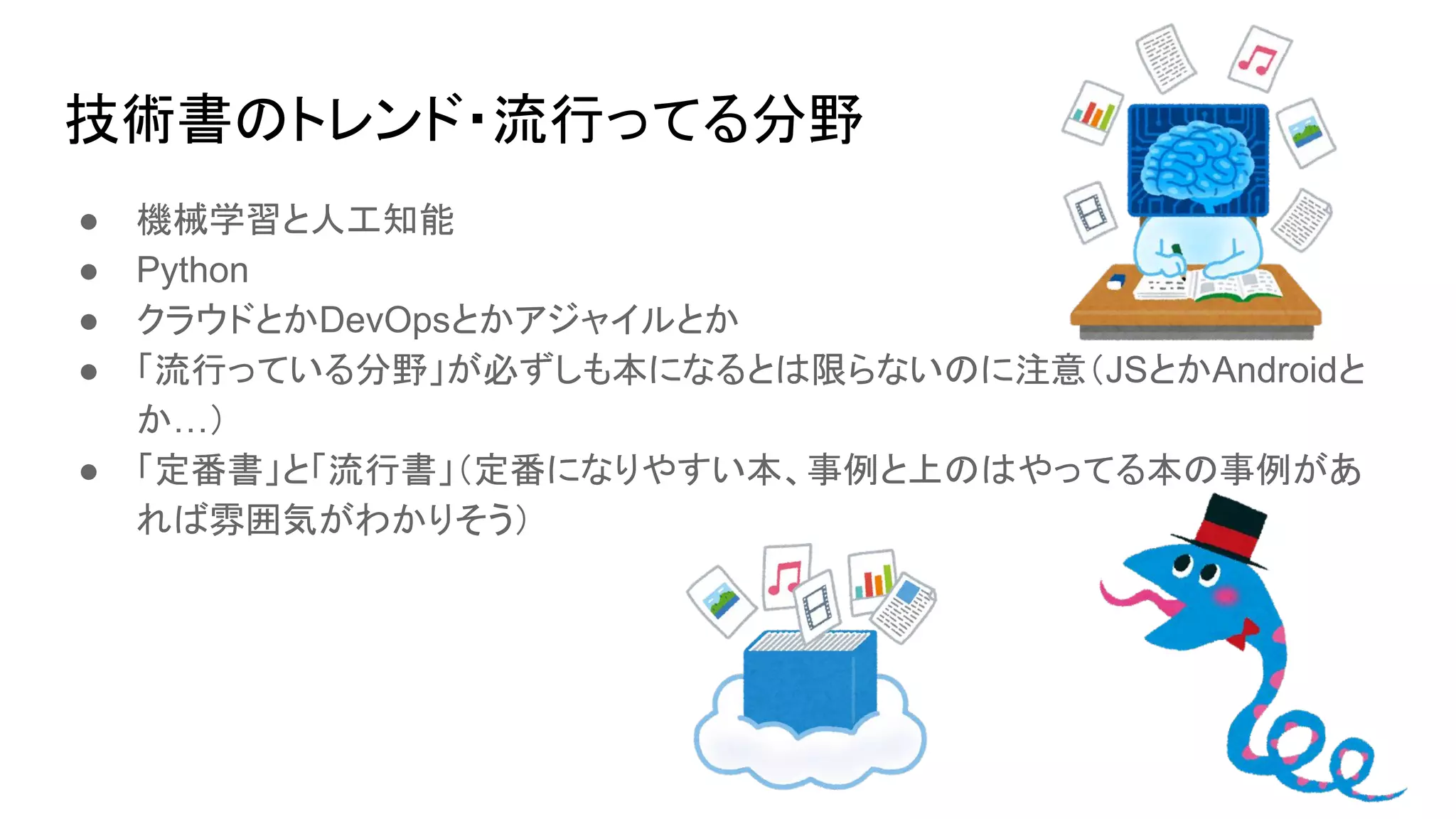 技術書のトレンド・流行ってる分野
● 機械学習と人工知能
● Python
● クラウドとかDevOpsとかアジャイルとか
● 「流行っている分野」が必ずしも本になるとは限らないのに注意（JSとかAndroidと
か…）
● 「定番書」と「流行書」（定番になりやすい本、事例と上のはやってる本の事例があ
れば雰囲気がわかりそう）
 
