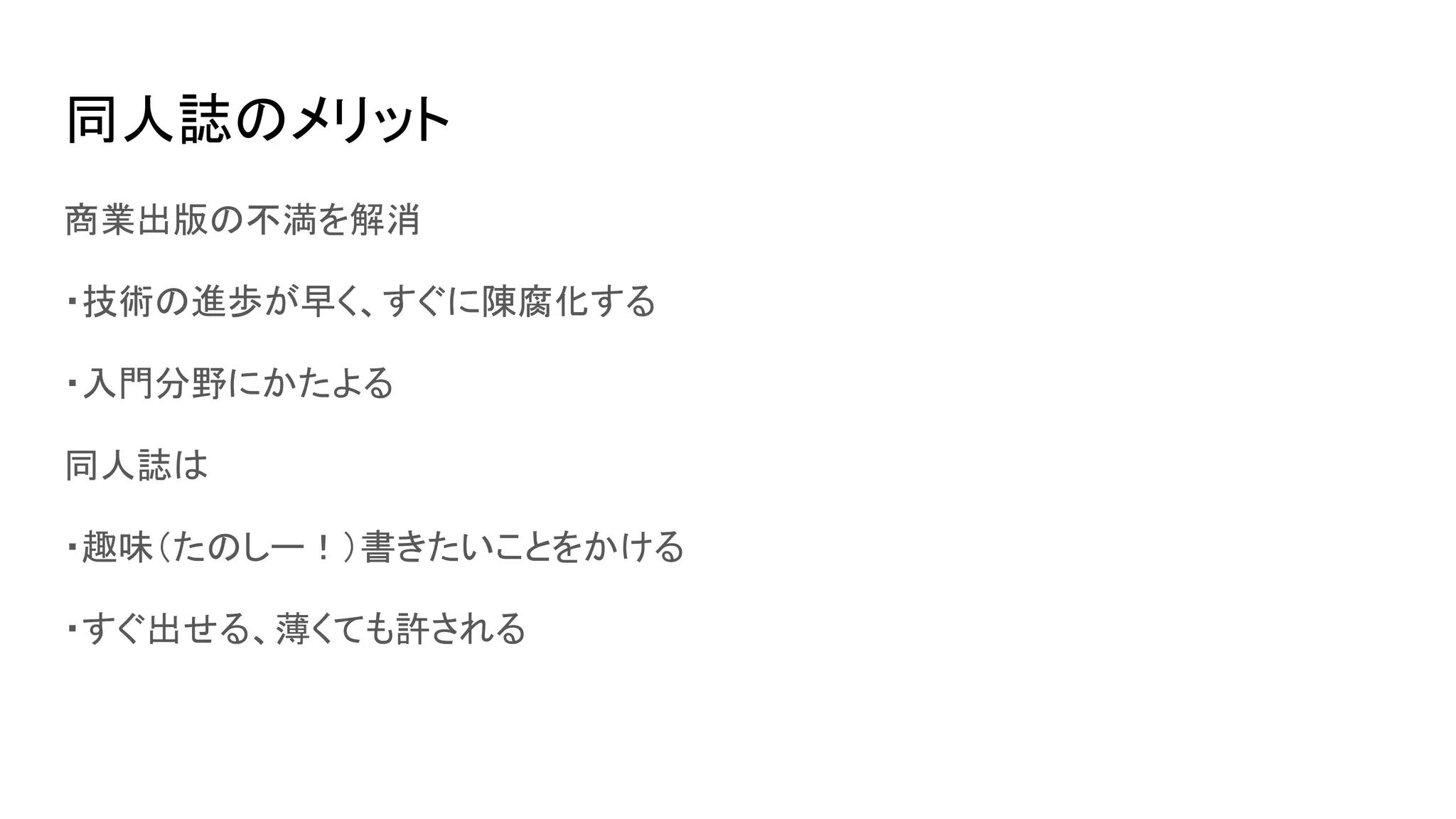 同人誌のメリット
商業出版の不満を解消
・技術の進歩が早く、すぐに陳腐化する
・入門分野にかたよる
同人誌は
・趣味（たのしー！）書きたいことをかける
・すぐ出せる、薄くても許される
 