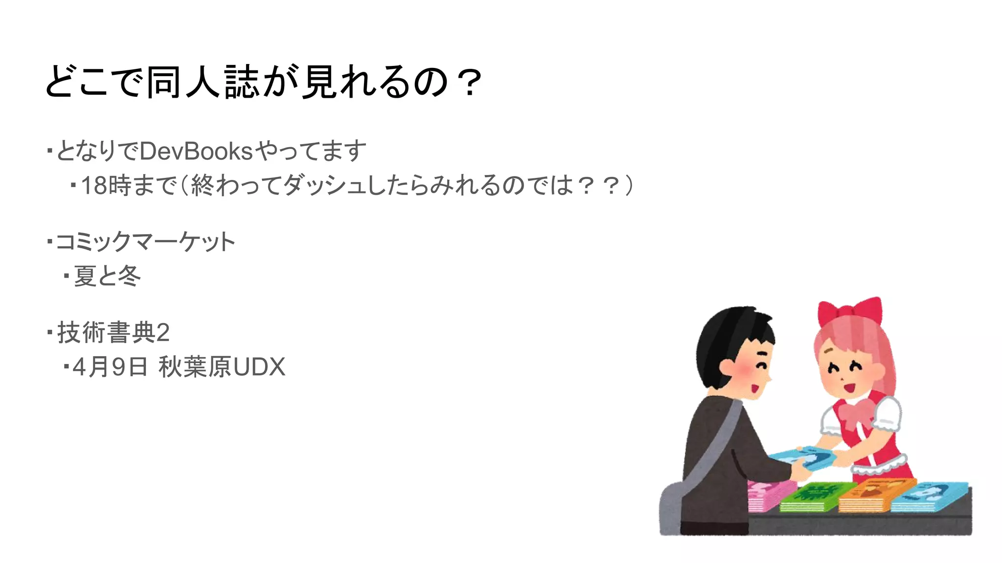 どこで同人誌が見れるの？
・となりでDevBooksやってます
　・18時まで（終わってダッシュしたらみれるのでは？？）
・コミックマーケット
　・夏と冬
・技術書典2
　・4月9日 秋葉原UDX
 