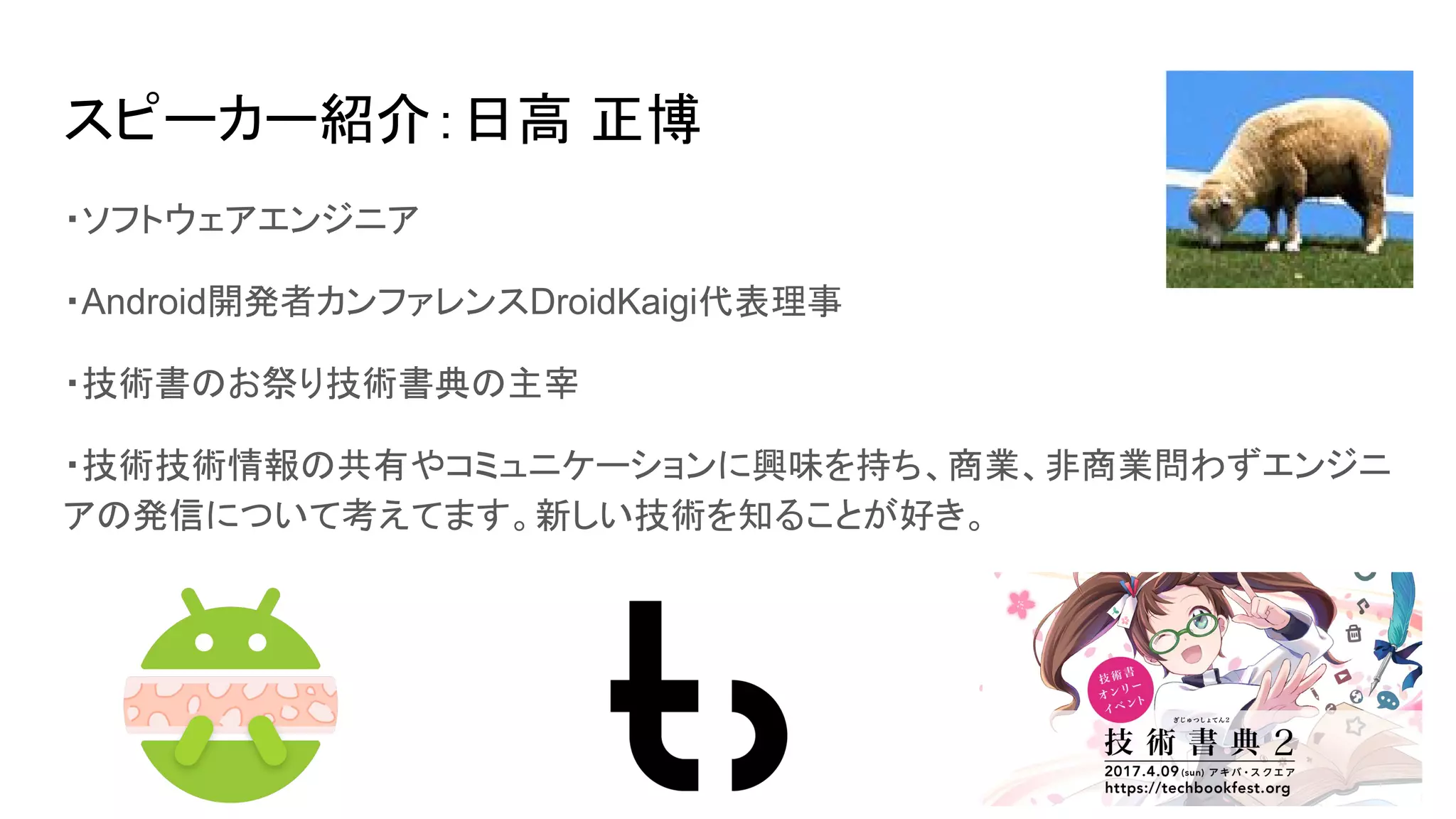 スピーカー紹介：日高 正博
・ソフトウェアエンジニア
・Android開発者カンファレンスDroidKaigi代表理事
・技術書のお祭り技術書典の主宰
・技術技術情報の共有やコミュニケーションに興味を持ち、商業、非商業問わずエンジニ
アの発信について考えてます。新しい技術を知ることが好き。
 