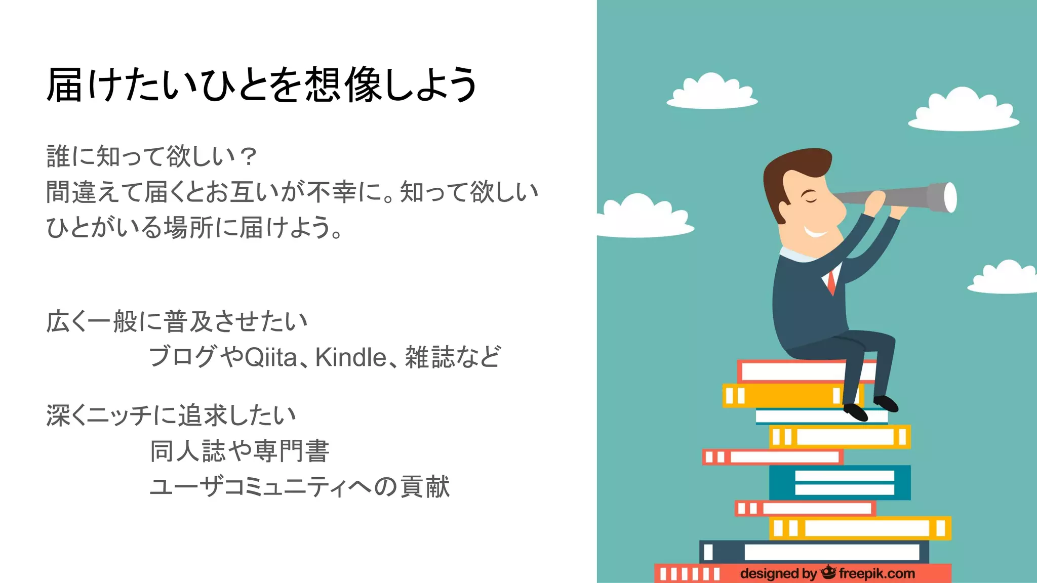 届けたいひとを想像しよう
誰に知って欲しい？
間違えて届くとお互いが不幸に。知って欲しい
ひとがいる場所に届けよう。
広く一般に普及させたい
ブログやQiita、Kindle、雑誌など
深くニッチに追求したい
同人誌や専門書
ユーザコミュニティへの貢献
 