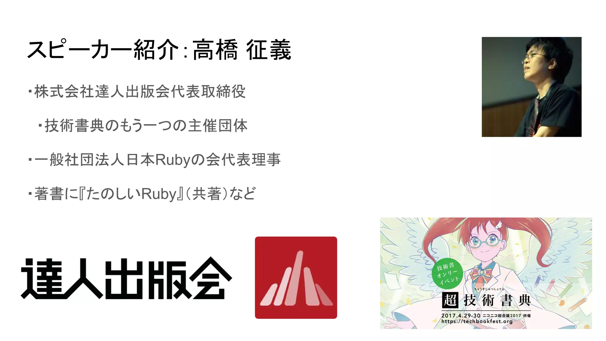 スピーカー紹介：高橋 征義
・株式会社達人出版会代表取締役
　・技術書典のもう一つの主催団体
・一般社団法人日本Rubyの会代表理事
・著書に『たのしいRuby』（共著）など
 