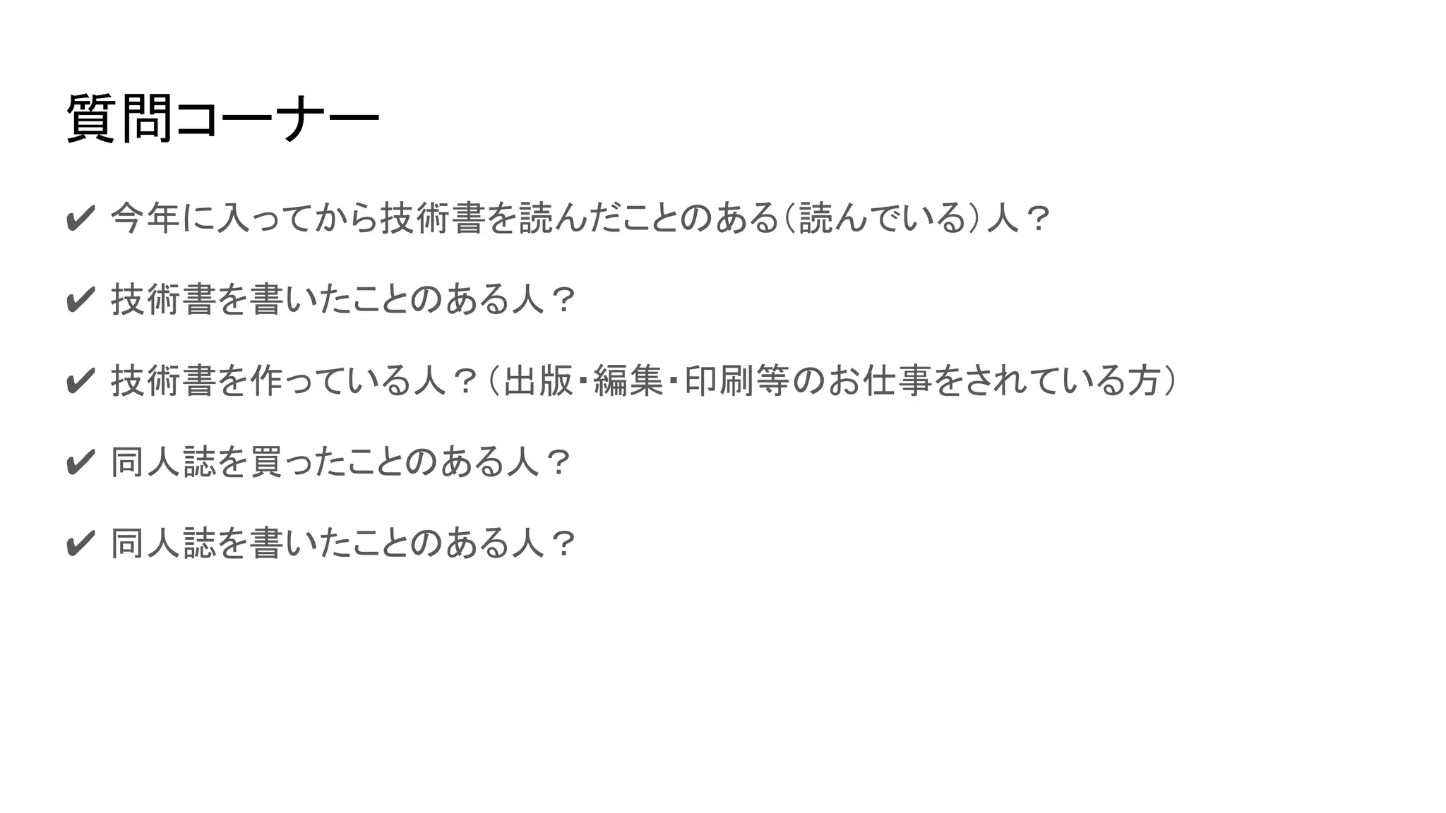 質問コーナー
✔ 今年に入ってから技術書を読んだことのある（読んでいる）人？
✔ 技術書を書いたことのある人？
✔ 技術書を作っている人？（出版・編集・印刷等のお仕事をされている方）
✔ 同人誌を買ったことのある人？
✔ 同人誌を書いたことのある人？
 