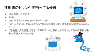 技術書のトレンド・流行ってる分野
● 機械学習と人工知能
● Python
● クラウドとかDevOpsとかアジャイルとか
● 「流行っている分野」が必ずしも本になるとは限らないのに注意（JSとかAndroidと
か…）
● 「定番書」と「流行書」（定番になりやすい本、事例と上のはやってる本の事例があ
れば雰囲気がわかりそう）
 
