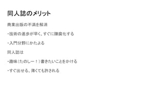 同人誌のメリット
商業出版の不満を解消
・技術の進歩が早く、すぐに陳腐化する
・入門分野にかたよる
同人誌は
・趣味（たのしー！）書きたいことをかける
・すぐ出せる、薄くても許される
 
