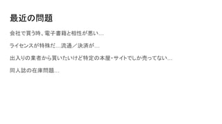 最近の問題
会社で買う時、電子書籍と相性が悪い…
ライセンスが特殊だ…流通／決済が…
出入りの業者から買いたいけど特定の本屋・サイトでしか売ってない…
同人誌の在庫問題…
 