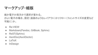 マークアップ・組版
紙か電子か両方かで選択が変わる。
さらに電子の場合、固定（漫画のようなレイアウト）かリフロー（フォントサイズの変更など
可能に）か。
● Re:VIEW
● Markdown(Pandoc, GitBook, Sphinx)
● ReST(Sphinx)
● AsciiDoc(AsciiDoctor)
● LaTeX
● InDesign
 