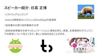 スピーカー紹介：日高 正博
・ソフトウェアエンジニア
・Android開発者カンファレンスDroidKaigi代表理事
・技術書のお祭り技術書典の主宰
・技術技術情報の共有やコミュニケーションに興味を持ち、商業、非商業問わずエンジニ
アの発信について考えてます。新しい技術を知ることが好き。
 