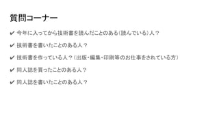 質問コーナー
✔ 今年に入ってから技術書を読んだことのある（読んでいる）人？
✔ 技術書を書いたことのある人？
✔ 技術書を作っている人？（出版・編集・印刷等のお仕事をされている方）
✔ 同人誌を買ったことのある人？
✔ 同人誌を書いたことのある人？
 