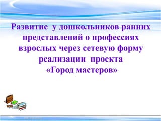 Развитие у дошкольников ранних
представлений о профессиях
взрослых через сетевую форму
реализации проекта
«Город мастеров»
 