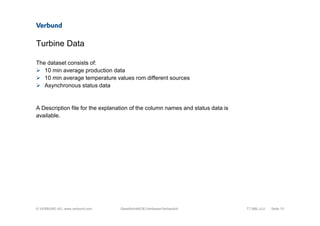 © VERBUND AG, www.verbund.com
Turbine Data
The dataset consists of:
10 min average production data
10 min average temperature values rom different sources
Asynchronous status data
A Description file for the explanation of the column names and status data is
available.
TT.MM.JJJJ Seite 10Gesellschaft/OE/Verfasser/Vertraulich
 
