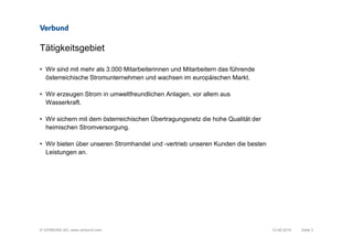 © VERBUND AG, www.verbund.com
Tätigkeitsgebiet
• Wir sind mit mehr als 3.000 Mitarbeiterinnen und Mitarbeitern das führende
österreichische Stromunternehmen und wachsen im europäischen Markt.
• Wir erzeugen Strom in umweltfreundlichen Anlagen, vor allem aus
Wasserkraft.
• Wir sichern mit dem österreichischen Übertragungsnetz die hohe Qualität der
heimischen Stromversorgung.
• Wir bieten über unseren Stromhandel und -vertrieb unseren Kunden die besten
Leistungen an.
Seite 310.06.2014
 