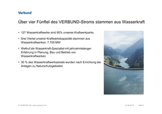 © VERBUND AG, www.verbund.com
Über vier Fünftel des VERBUND-Stroms stammen aus Wasserkraft
Seite 5
• 127 Wasserkraftwerke sind 90% unseres Kraftwerkparks
• Drei Viertel unserer Kraftwerkskapazität stammen aus
Wasserkraftwerken: 7.700 MW
• Weltruf als Wasserkraft-Spezialist mit jahrzehntelanger
Erfahrung in Planung, Bau und Betrieb von
Wasserkraftwerken
• 30 % des Wasserkraftwerksareals wurden nach Errichtung der
Anlagen zu Naturschutzgebieten
10.06.2014
 