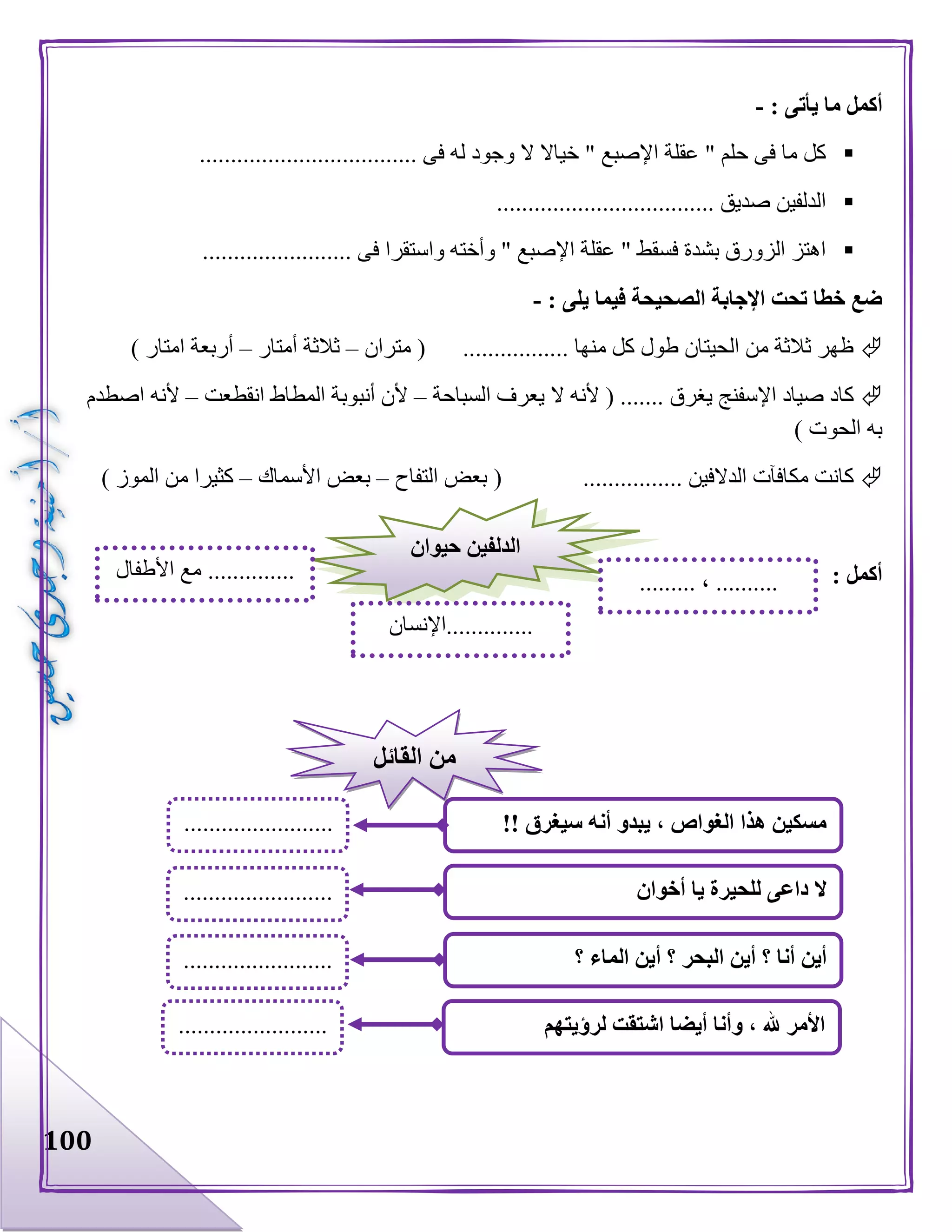 100
‫ما‬ ‫أكمل‬: ‫يأتى‬-
................................... ‫فى‬ ‫له‬ ‫وجود‬ ‫ال‬ ‫خياال‬ " ‫اإلصبع‬ ‫عقلة‬ " ‫حلم‬ ‫فى‬ ‫ما‬ ‫كل‬
................................... ‫صديق‬ ‫الدلفين‬
........................ ‫فى‬ ‫واستقرا‬ ‫وأخته‬ " ‫اإلصبع‬ ‫عقلة‬ " ‫فسقط‬ ‫بشدة‬ ‫الزورق‬ ‫اهتز‬
‫فيما‬ ‫الصحيحة‬ ‫اإلجابة‬ ‫تحت‬ ‫خطا‬ ‫ضع‬: ‫يلى‬-
‫متران‬ ( ................. ‫منها‬ ‫كل‬ ‫طول‬ ‫الحيتان‬ ‫من‬ ‫ثالثة‬ ‫ظهر‬–‫أمتار‬ ‫ثالثة‬–) ‫امتار‬ ‫أربعة‬
‫السباحة‬ ‫يعرف‬ ‫ال‬ ‫ألنه‬ ( ....... ‫يغرق‬ ‫اإلسفنج‬ ‫صياد‬ ‫كاد‬–‫انقطعت‬ ‫المطاط‬ ‫أنبوبة‬ ‫ألن‬–‫اصطدم‬ ‫ألنه‬
) ‫الحوت‬ ‫به‬
................ ‫الدالفين‬ ‫مكافآت‬ ‫كانت‬‫التفاح‬ ‫بعض‬ (–‫األسماك‬ ‫بعض‬–) ‫الموز‬ ‫من‬ ‫كثيرا‬
: ‫أكمل‬
‫حيوان‬ ‫الدلفين‬
......... ، ..........
..............‫اإلنسان‬
..............‫األطفال‬ ‫مع‬
!! ‫سيغرق‬ ‫أنه‬ ‫يبدو‬ ، ‫الغواص‬ ‫هذا‬ ‫مسكين‬
‫؟‬ ‫الماء‬ ‫أين‬ ‫؟‬ ‫البحر‬ ‫أين‬ ‫؟‬ ‫أنا‬ ‫أين‬
‫ال‬‫أخوان‬ ‫يا‬ ‫للحيرة‬ ‫داعى‬
........................
.
........................
.
........................
.
‫القائل‬ ‫من‬
‫لرؤيتهم‬ ‫اشتقت‬ ‫أيضا‬ ‫وأنا‬ ، ‫هلل‬ ‫األمر‬........................
.
 