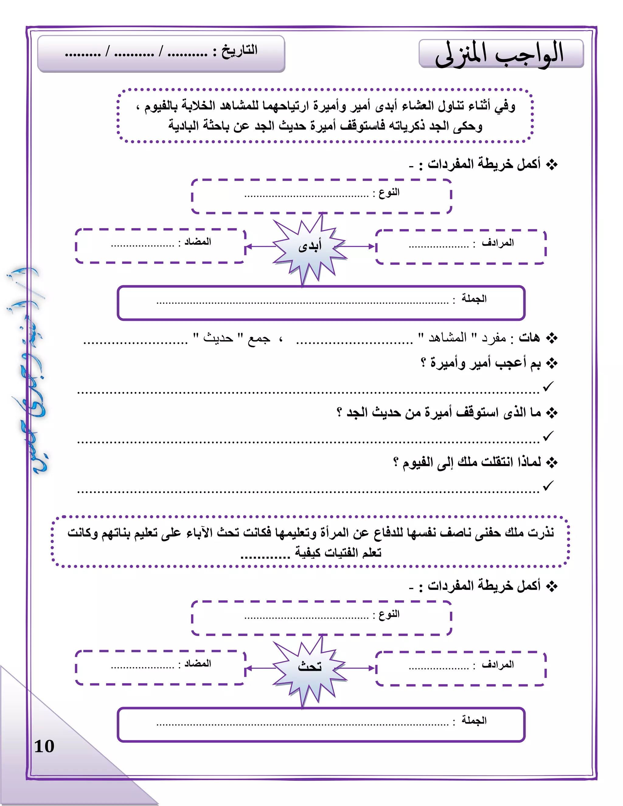 10
: ‫المفردات‬ ‫خريطة‬ ‫أكمل‬-
‫هات‬........................ " ‫حديث‬ " ‫جمع‬ ، ............................. " ‫المشاهد‬ " ‫مفرد‬ :..
‫؟‬ ‫وأميرة‬ ‫أمير‬ ‫أعجب‬ ‫بم‬
..................................................................................................................
‫؟‬ ‫الجد‬ ‫حديث‬ ‫من‬ ‫أميرة‬ ‫استوقف‬ ‫الذى‬ ‫ما‬
..................................................................................................................
‫؟‬ ‫الفيوم‬ ‫إلى‬ ‫ملك‬ ‫انتقلت‬ ‫لماذا‬
..................................................................................................................
: ‫المفردات‬ ‫خريطة‬ ‫أكمل‬-
‫النوع‬......................................... :
‫الجملة‬................................................................................................ :
‫المضاد‬..................... : ‫المرادف‬.................... :‫أبدى‬
، ‫بالفيوم‬ ‫الخالبة‬ ‫للمشاهد‬ ‫ارتياحهما‬ ‫وأميرة‬ ‫أمير‬ ‫أبدى‬ ‫العشاء‬ ‫تناول‬ ‫أثناء‬ ‫وفي‬
‫الجد‬ ‫حديث‬ ‫أميرة‬ ‫فاستوقف‬ ‫ذكرياته‬ ‫الجد‬ ‫وحكى‬‫البادية‬ ‫باحثة‬ ‫عن‬
‫النوع‬......................................... :
‫الجملة‬............................................................................ :....................
‫المضاد‬..................... : ‫المرادف‬.................... :‫تحث‬
‫م‬ ‫نذرت‬‫وكانت‬ ‫بناتهم‬ ‫تعليم‬ ‫على‬ ‫اآلباء‬ ‫تحث‬ ‫فكانت‬ ‫وتعليمها‬ ‫المرأة‬ ‫عن‬ ‫للدفاع‬ ‫نفسها‬ ‫ناصف‬ ‫حفنى‬ ‫لك‬
............ ‫كيفية‬ ‫الفتيات‬ ‫تعلم‬
......... / .......... / .......... : ‫التاريخ‬
 