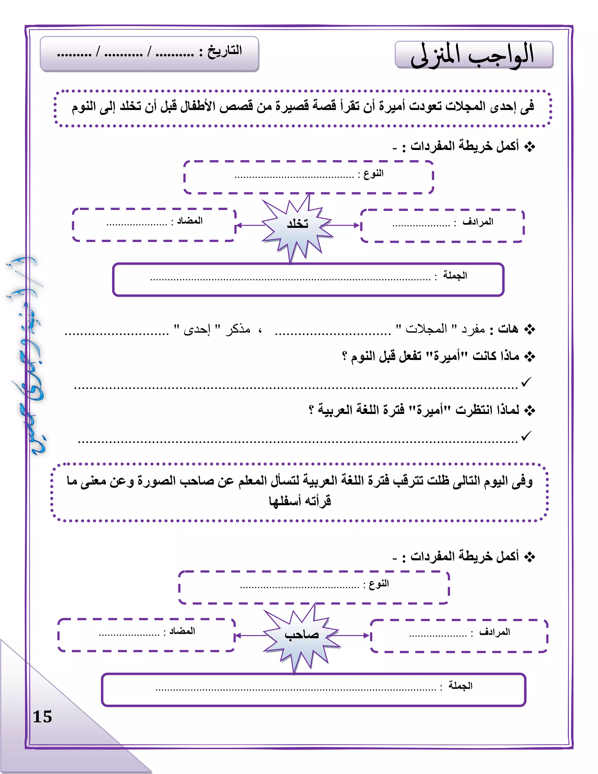 15
‫المفردا‬ ‫خريطة‬ ‫أكمل‬: ‫ت‬-
: ‫هات‬........................... " ‫إحدى‬ " ‫مذكر‬ ، .............................. " ‫المجالت‬ " ‫مفرد‬
‫؟‬ ‫النوم‬ ‫قبل‬ ‫تفعل‬ "‫"أميرة‬ ‫كانت‬ ‫ماذا‬
..................................................................................................................
‫؟‬ ‫العربية‬ ‫اللغة‬ ‫فترة‬ "‫"أميرة‬ ‫انتظرت‬ ‫لماذا‬
.................................................................................................................
: ‫المفردات‬ ‫خريطة‬ ‫أكمل‬-
‫النوم‬ ‫إلى‬ ‫تخلد‬ ‫أن‬ ‫قبل‬ ‫األطفال‬ ‫قصص‬ ‫من‬ ‫قصيرة‬ ‫قصة‬ ‫تقرأ‬ ‫أن‬ ‫أميرة‬ ‫تعودت‬ ‫المجالت‬ ‫إحدى‬ ‫فى‬
‫النوع‬......................................... :
‫الجملة‬............................................................................................. :...
‫المضاد‬..................... : ‫المرادف‬.................... :‫تخلد‬
‫النوع‬......................................... :
‫الجملة‬.................. :..............................................................................
‫المضاد‬..................... : ‫المرادف‬.................... :‫صاحب‬
‫ما‬ ‫معنى‬ ‫وعن‬ ‫الصورة‬ ‫صاحب‬ ‫عن‬ ‫المعلم‬ ‫لتسأل‬ ‫العربية‬ ‫اللغة‬ ‫فترة‬ ‫تترقب‬ ‫ظلت‬ ‫التالى‬ ‫اليوم‬ ‫وفى‬
‫أسفلها‬ ‫قرأته‬
...... / .......... : ‫التاريخ‬......... / ....
 