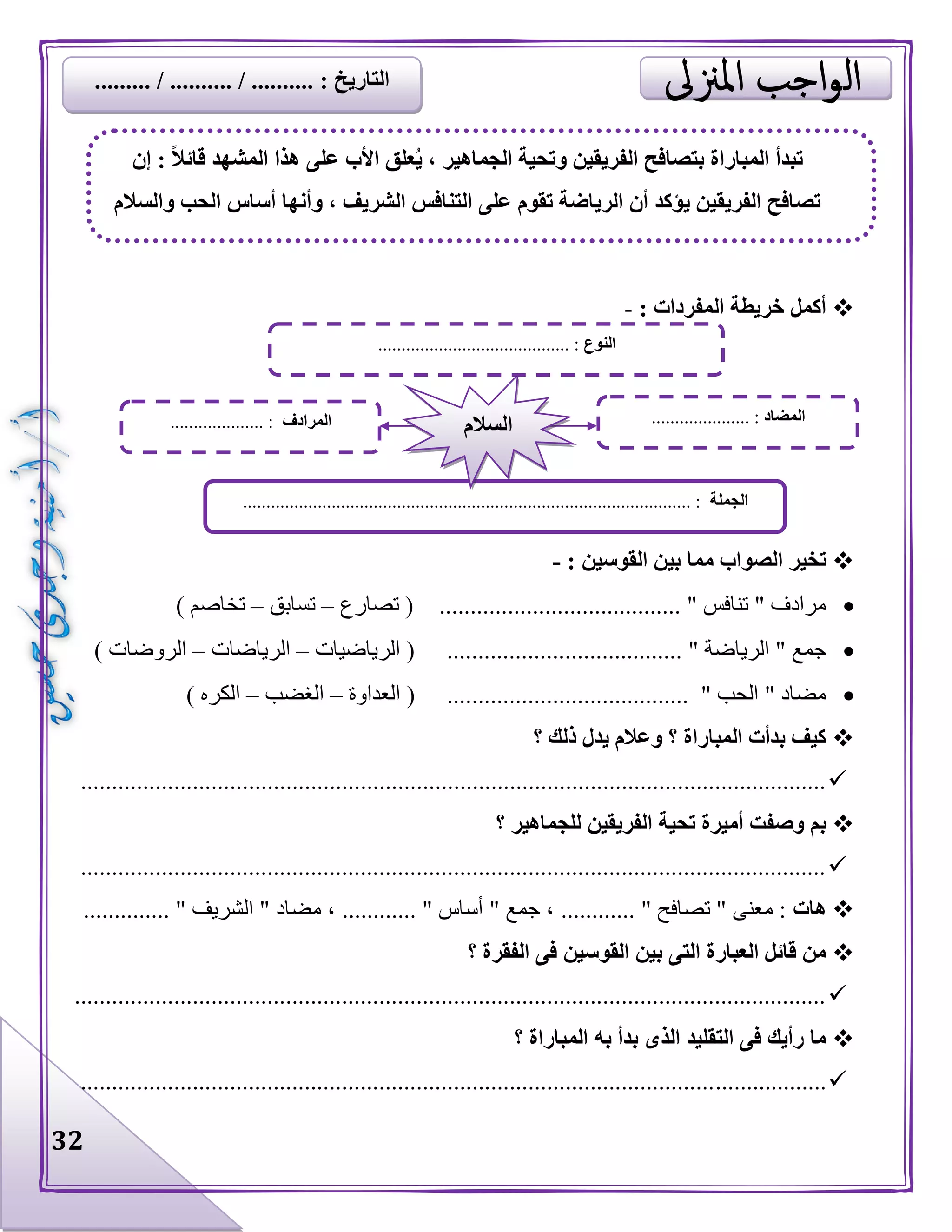 32
: ‫المفردات‬ ‫خريطة‬ ‫أكمل‬-
: ‫القوسين‬ ‫بين‬ ‫مما‬ ‫الصواب‬ ‫تخير‬-
‫تصارع‬ ( ....................................... " ‫تنافس‬ " ‫مرادف‬–‫تسابق‬–) ‫تخاصم‬
...................................... " ‫الرياضة‬ " ‫جمع‬‫الرياضيات‬ (–‫الرياضات‬–) ‫الروضات‬
( ....................................... " ‫الحب‬ " ‫مضاد‬‫العداوة‬–‫الغضب‬–) ‫الكره‬
‫؟‬ ‫ذلك‬ ‫يدل‬ ‫وعالم‬ ‫؟‬ ‫المباراة‬ ‫بدأت‬ ‫كيف‬
........................................................................................................................
‫؟‬ ‫للجماهير‬ ‫الفريقين‬ ‫تحية‬ ‫أميرة‬ ‫وصفت‬ ‫بم‬
........................................................................................................................
‫هات‬‫مضاد‬ ، ............ " ‫أساس‬ " ‫جمع‬ ، ............ " ‫تصافح‬ " ‫معنى‬ :.............. " ‫الشريف‬ "
‫؟‬ ‫الفقرة‬ ‫فى‬ ‫القوسين‬ ‫بين‬ ‫التى‬ ‫العبارة‬ ‫قائل‬ ‫من‬
.........................................................................................................................
‫؟‬ ‫المباراة‬ ‫به‬ ‫بدأ‬ ‫الذى‬ ‫التقليد‬ ‫فى‬ ‫رأيك‬ ‫ما‬
........................................................................................................................
‫النوع‬................................ :.........
‫الجملة‬................................................................................................ :
‫المضاد‬..................... :‫المرادف‬.................... : ‫السالم‬
‫إن‬ : ً‫ال‬‫قائ‬ ‫المشهد‬ ‫هذا‬ ‫على‬ ‫األب‬ ‫علق‬ُ‫ي‬ ، ‫الجماهير‬ ‫وتحية‬ ‫الفريقين‬ ‫بتصافح‬ ‫المباراة‬ ‫تبدأ‬
‫والسالم‬ ‫الحب‬ ‫أساس‬ ‫وأنها‬ ، ‫الشريف‬ ‫التنافس‬ ‫على‬ ‫تقوم‬ ‫الرياضة‬ ‫أن‬ ‫يؤكد‬ ‫الفريقين‬ ‫تصافح‬
......... / .......... / .......... : ‫التاريخ‬
 