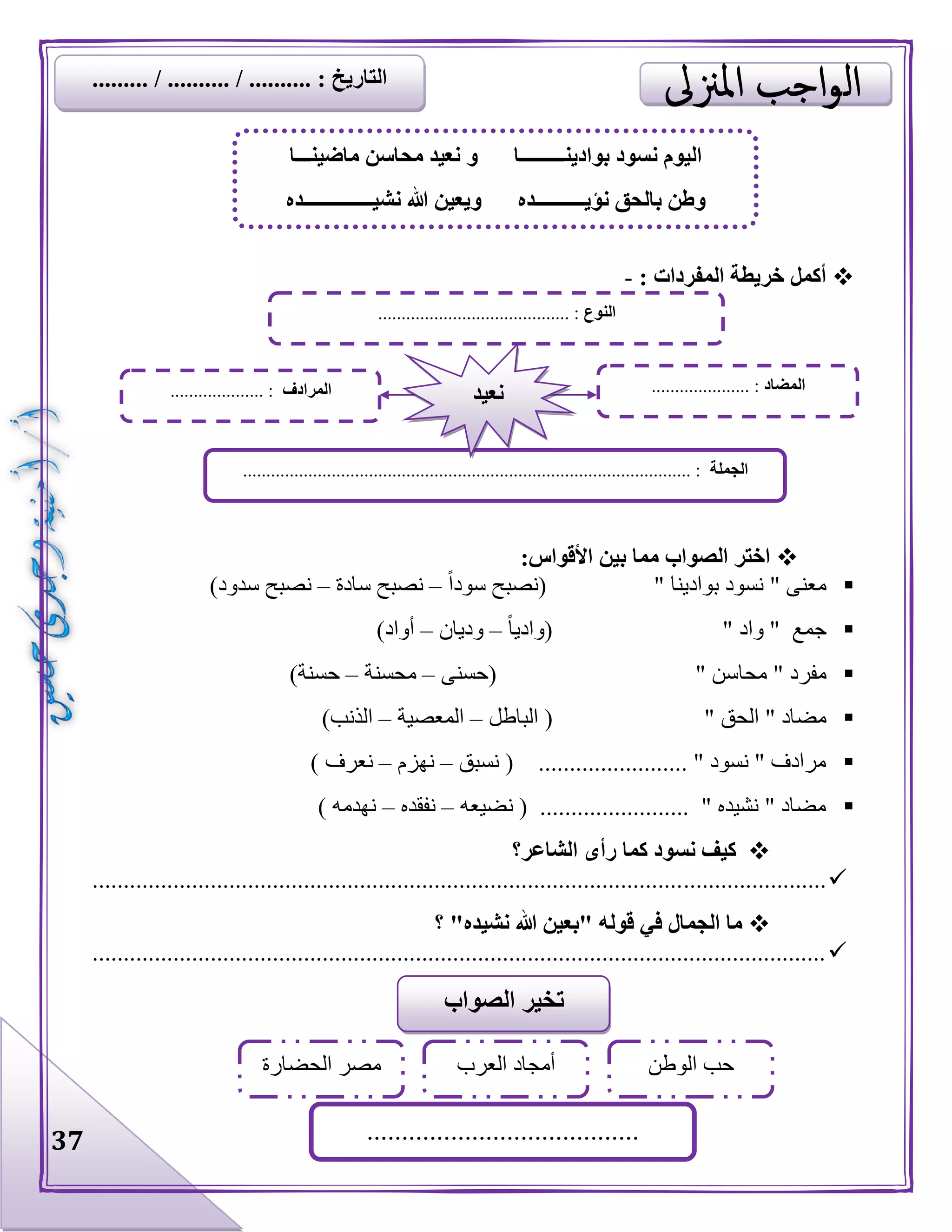 37
: ‫المفردات‬ ‫خريطة‬ ‫أكمل‬-
:‫األقواس‬ ‫بين‬ ‫مما‬ ‫الصواب‬ ‫اختر‬
‫معنى‬"‫بوادينا‬ ‫نسود‬"‫سودا‬ ‫(نصبح‬–‫سادة‬ ‫نصبح‬–)‫سدود‬ ‫نصبح‬
‫جمع‬"‫واد‬"‫(واديا‬–‫وديان‬–)‫أواد‬
‫مفرد‬"‫محاسن‬"(‫حسن‬‫ى‬–‫محسنة‬–)‫حسنة‬
‫مضاد‬"‫الحق‬"‫الباطل‬ (–‫المعصية‬–)‫الذنب‬
‫نسبق‬ ( ........................ " ‫نسود‬ " ‫مرادف‬–‫نهزم‬–) ‫نعرف‬
‫نضيعه‬ ( ........................ " ‫نشيده‬ " ‫مضاد‬–‫نفقده‬–) ‫نهدمه‬
‫الشاعر؟‬ ‫رأى‬ ‫كما‬ ‫نسود‬ ‫كيف‬
......................................................................................................................
‫؟‬ "‫نشيده‬ ‫هللا‬ ‫"بعين‬ ‫قوله‬ ‫في‬ ‫الجمال‬ ‫ما‬
......................................................................................................................
‫بوادينـــــــــا‬ ‫نسود‬ ‫اليوم‬‫ماضينـــا‬ ‫محاسن‬ ‫نعيد‬ ‫و‬
‫نؤيــــــــــده‬ ‫بالحق‬ ‫وطن‬‫نشيــــــــــــــده‬ ‫هللا‬ ‫ويعين‬
‫النوع‬................................. :........
‫الجملة‬................................................................................................ :
‫المضاد‬..................... :‫المرادف‬.................... : ‫نعيد‬
‫الصواب‬ ‫تخير‬
‫الوطن‬ ‫حب‬‫العرب‬ ‫أمجاد‬
.......................................
‫الحضارة‬ ‫مصر‬
......... / .......... / .......... : ‫التاريخ‬
 