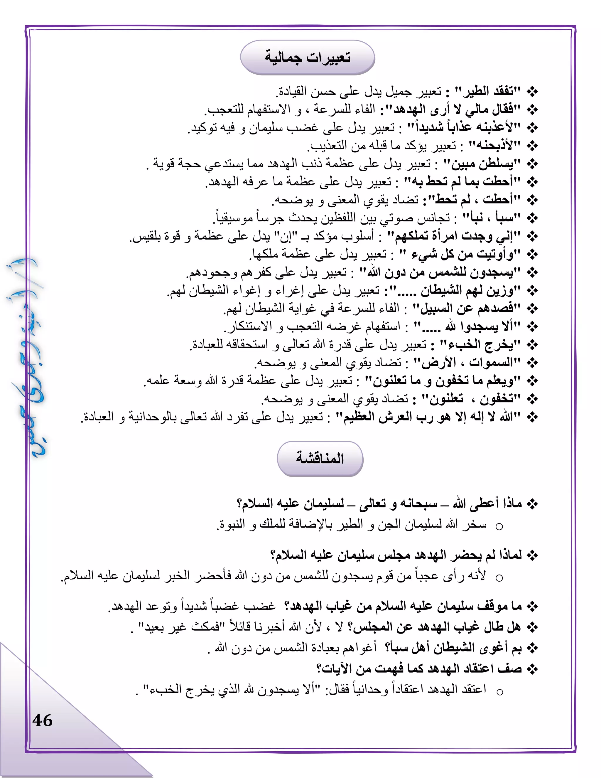 46
: "‫الطير‬ ‫"تفقد‬.‫القيادة‬ ‫حسن‬ ‫على‬ ‫يدل‬ ‫جميل‬ ‫تعبير‬
:"‫الهدهد‬ ‫أرى‬ ‫ال‬ ‫مالي‬ ‫"فقال‬.‫للتعجب‬ ‫االستفهام‬ ‫و‬ ، ‫للسرعة‬ ‫الفاء‬
ً‫ا‬‫عذاب‬ ‫"ألعذبنه‬"ً‫ا‬‫شديد‬.‫توكيد‬ ‫فيه‬ ‫و‬ ‫سليمان‬ ‫غضب‬ ‫على‬ ‫يدل‬ ‫تعبير‬ :
"‫"ألذبحنه‬.‫التعذيب‬ ‫من‬ ‫قبله‬ ‫ما‬ ‫يؤكد‬ ‫تعبير‬ :
"‫مبين‬ ‫"يسلطن‬. ‫قوية‬ ‫حجة‬ ‫يستدعي‬ ‫مما‬ ‫الهدهد‬ ‫ذنب‬ ‫عظمة‬ ‫على‬ ‫يدل‬ ‫تعبير‬ :
"‫به‬ ‫تحط‬ ‫لم‬ ‫بما‬ ‫"أحطت‬.‫الهدهد‬ ‫عرفه‬ ‫ما‬ ‫عظمة‬ ‫على‬ ‫يدل‬ ‫تعبير‬ :
:"‫تحط‬ ‫لم‬ ، ‫"أحطت‬‫يو‬ ‫و‬ ‫المعنى‬ ‫يقوي‬ ‫تضاد‬.‫ضحه‬
"‫نبأ‬ ، ‫"سبأ‬.‫موسيقيا‬ ‫جرسا‬ ‫يحدث‬ ‫اللفظين‬ ‫بين‬ ‫صوتي‬ ‫تجانس‬ :
"‫تملكهم‬ ‫امرأة‬ ‫وجدت‬ ‫"إني‬.‫بلقيس‬ ‫قوة‬ ‫و‬ ‫عظمة‬ ‫على‬ ‫يدل‬ "‫"إن‬ ‫بـ‬ ‫مؤكد‬ ‫أسلوب‬ :
" ‫شيء‬ ‫كل‬ ‫من‬ ‫"وأوتيت‬.‫ملكها‬ ‫عظمة‬ ‫على‬ ‫يدل‬ ‫تعبير‬ :
"‫هللا‬ ‫دون‬ ‫من‬ ‫للشمس‬ ‫"يسجدون‬.‫وجحودهم‬ ‫كفرهم‬ ‫على‬ ‫يدل‬ ‫تعبير‬ :
‫الشيطا‬ ‫لهم‬ ‫"وزين‬:"..... ‫ن‬.‫لهم‬ ‫الشيطان‬ ‫إغواء‬ ‫و‬ ‫إغراء‬ ‫على‬ ‫يدل‬ ‫تعبير‬
"‫السبيل‬ ‫عن‬ ‫"فصدهم‬.‫لهم‬ ‫الشيطان‬ ‫غواية‬ ‫في‬ ‫للسرعة‬ ‫الفاء‬ :
"..... ‫هلل‬ ‫يسجدوا‬ ‫"أال‬.‫االستنكار‬ ‫و‬ ‫التعجب‬ ‫غرضه‬ ‫استفهام‬ :
: "‫الخبء‬ ‫"يخرج‬.‫للعبادة‬ ‫استحقاقه‬ ‫و‬ ‫تعالى‬ ‫هللا‬ ‫قدرة‬ ‫على‬ ‫يدل‬ ‫تعبير‬
"‫األرض‬ ، ‫"السموات‬‫يق‬ ‫تضاد‬ :.‫يوضحه‬ ‫و‬ ‫المعنى‬ ‫وي‬
"‫تعلنون‬ ‫ما‬ ‫و‬ ‫تخفون‬ ‫ما‬ ‫"ويعلم‬.‫علمه‬ ‫وسعة‬ ‫هللا‬ ‫قدرة‬ ‫عظمة‬ ‫على‬ ‫يدل‬ ‫تعبير‬ :
، ‫"تخفون‬: "‫تعلنون‬.‫يوضحه‬ ‫و‬ ‫المعنى‬ ‫يقوي‬ ‫تضاد‬
"‫العظيم‬ ‫العرش‬ ‫رب‬ ‫هو‬ ‫إال‬ ‫إله‬ ‫ال‬ ‫"هللا‬.‫العبادة‬ ‫و‬ ‫بالوحدانية‬ ‫تعالى‬ ‫هللا‬ ‫تفرد‬ ‫على‬ ‫يدل‬ ‫تعبير‬ :
‫هللا‬ ‫أعطى‬ ‫ماذا‬–‫و‬ ‫سبحانه‬‫تعالى‬–‫السالم؟‬ ‫عليه‬ ‫لسليمان‬
o.‫النبوة‬ ‫و‬ ‫للملك‬ ‫باإلضافة‬ ‫الطير‬ ‫و‬ ‫الجن‬ ‫لسليمان‬ ‫هللا‬ ‫سخر‬
‫السالم؟‬ ‫عليه‬ ‫سليمان‬ ‫مجلس‬ ‫الهدهد‬ ‫يحضر‬ ‫لم‬ ‫لماذا‬
o.‫السالم‬ ‫عليه‬ ‫لسليمان‬ ‫الخبر‬ ‫فأحضر‬ ‫هللا‬ ‫دون‬ ‫من‬ ‫للشمس‬ ‫يسجدون‬ ‫قوم‬ ‫من‬ ‫عجبا‬ ‫رأى‬ ‫ألنه‬
‫الهدهد؟‬ ‫غياب‬ ‫من‬ ‫السالم‬ ‫عليه‬ ‫سليمان‬ ‫موقف‬ ‫ما‬‫غض‬.‫الهدهد‬ ‫وتوعد‬ ‫شديدا‬ ‫غضبا‬ ‫ب‬
‫المجلس؟‬ ‫عن‬ ‫الهدهد‬ ‫غياب‬ ‫طال‬ ‫هل‬. "‫بعيد‬ ‫غير‬ ‫"فمكث‬ ‫قائال‬ ‫أخبرنا‬ ‫هللا‬ ‫ألن‬ ، ‫ال‬
‫سبأ؟‬ ‫أهل‬ ‫الشيطان‬ ‫أغوى‬ ‫بم‬. ‫هللا‬ ‫دون‬ ‫من‬ ‫الشمس‬ ‫بعبادة‬ ‫أغواهم‬
‫اآليات؟‬ ‫من‬ ‫فهمت‬ ‫كما‬ ‫الهدهد‬ ‫اعتقاد‬ ‫صف‬
o‫ا‬ ‫هلل‬ ‫يسجدون‬ ‫"أال‬ :‫فقال‬ ‫وحدانيا‬ ‫اعتقادا‬ ‫الهدهد‬ ‫اعتقد‬"‫الخبء‬ ‫يخرج‬ ‫لذي‬.
‫جمالية‬ ‫تعبيرات‬
‫المناقشة‬
 