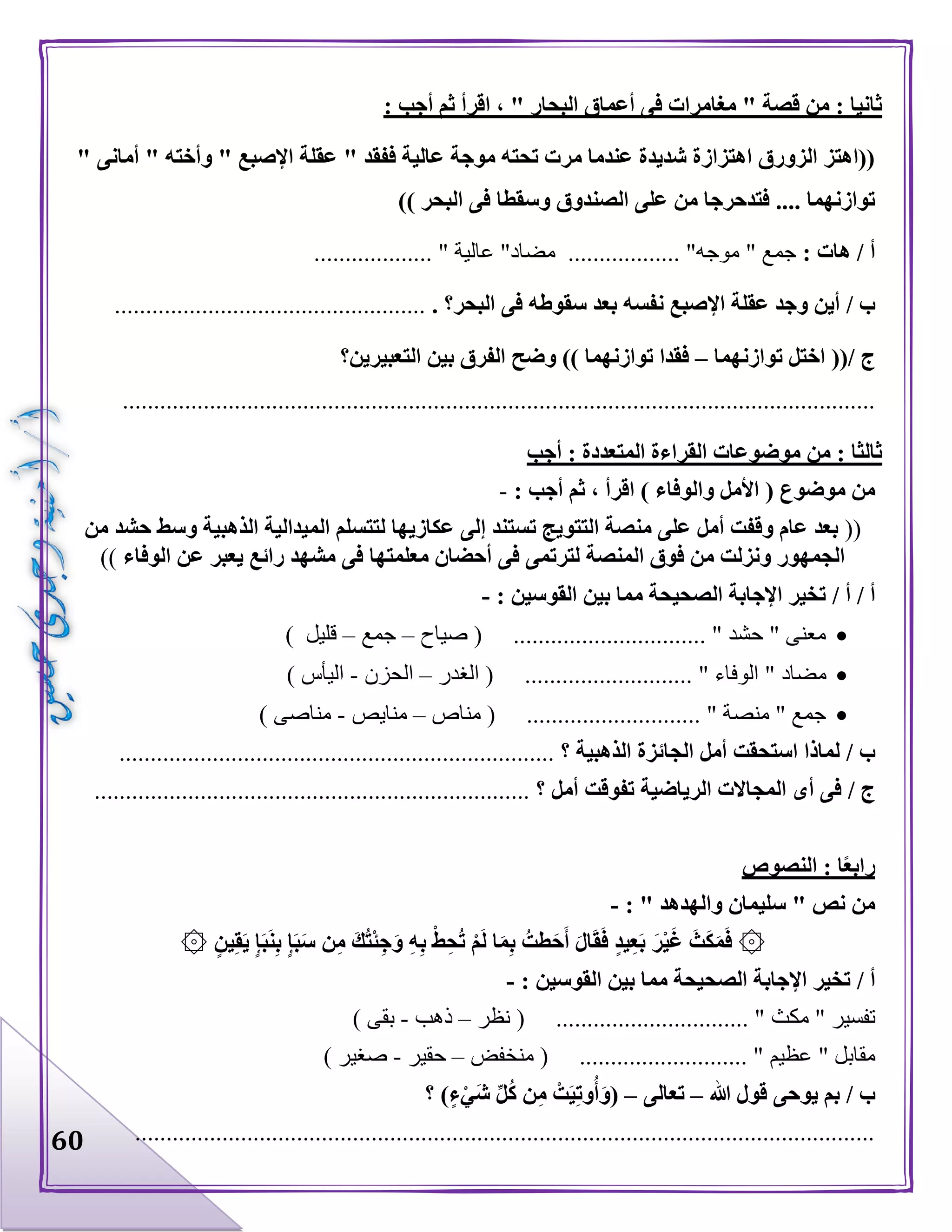 60
: ‫أجب‬ ‫ثم‬ ‫اقرأ‬ ، " ‫البحار‬ ‫أعماق‬ ‫فى‬ ‫مغامرات‬ " ‫قصة‬ ‫من‬ : ‫ثانيا‬
" ‫أمانى‬ " ‫وأخته‬ " ‫اإلصبع‬ ‫عقلة‬ " ‫ففقد‬ ‫عالية‬ ‫موجة‬ ‫تحته‬ ‫مرت‬ ‫عندما‬ ‫شديدة‬ ‫اهتزازة‬ ‫الزورق‬ ‫((اهتز‬
‫وسقطا‬ ‫الصندوق‬ ‫على‬ ‫من‬ ‫فتدحرجا‬ .... ‫توازنهما‬)) ‫البحر‬ ‫فى‬
: ‫هات‬ / ‫أ‬‫جمع‬"‫موجه‬.............. "....‫مضاد‬"‫عالية‬.................. ".
/ ‫ب‬‫البحر؟‬ ‫فى‬ ‫سقوطه‬ ‫بعد‬ ‫نفسه‬ ‫اإلصبع‬ ‫عقلة‬ ‫وجد‬ ‫أين‬...................................................
/ ‫ج‬((‫توازنهما‬ ‫اختل‬–‫التعبيرين‬ ‫بين‬ ‫الفرق‬ ‫وضح‬ )) ‫توازنهما‬ ‫فقدا‬‫؟‬
.........................................................................................................................
‫أجب‬ : ‫المتعددة‬ ‫القراءة‬ ‫موضوعات‬ ‫من‬ : ‫ثالثا‬
( ‫موضوع‬ ‫من‬‫والوفاء‬ ‫األمل‬: ‫أجب‬ ‫ثم‬ ، ‫اقرأ‬ )-
((‫إ‬ ‫تستند‬ ‫التتويج‬ ‫منصة‬ ‫على‬ ‫أمل‬ ‫وقفت‬ ‫عام‬ ‫بعد‬‫من‬ ‫حشد‬ ‫وسط‬ ‫الذهبية‬ ‫الميدالية‬ ‫لتتسلم‬ ‫عكازيها‬ ‫لى‬
‫الوفاء‬ ‫عن‬ ‫يعبر‬ ‫رائع‬ ‫مشهد‬ ‫فى‬ ‫معلمتها‬ ‫أحضان‬ ‫فى‬ ‫لترتمى‬ ‫المنصة‬ ‫فوق‬ ‫من‬ ‫ونزلت‬ ‫الجمهور‬))
/ ‫أ‬/ ‫أ‬: ‫القوسين‬ ‫بين‬ ‫مما‬ ‫الصحيحة‬ ‫اإلجابة‬ ‫تخير‬-
‫صياح‬ ( ............................... " ‫حشد‬ " ‫معنى‬–‫جمع‬–) ‫قليل‬
‫مضاد‬‫الغدر‬ ( ........................... " ‫الوفاء‬ "–‫الحزن‬-) ‫اليأس‬
‫مناص‬ ( ............................ " ‫منصة‬ " ‫جمع‬–‫منايص‬-) ‫مناصى‬
/ ‫ب‬‫الذهبية‬ ‫الجائزة‬ ‫أمل‬ ‫استحقت‬ ‫لماذا‬‫؟‬......................................................................
/ ‫ج‬‫أمل‬ ‫تفوقت‬ ‫الرياضية‬ ‫المجاالت‬ ‫أى‬ ‫فى‬‫؟‬......................................................................
‫النصوص‬ : ‫ا‬ً‫ع‬‫راب‬
" ‫نص‬ ‫من‬‫والهدهد‬ ‫سليمان‬: "-
۞‫ي‬ِ‫ق‬َ‫ي‬ ٍ‫إ‬َ‫ب‬َ‫ن‬ِ‫ب‬ ٍ‫إ‬َ‫ب‬َ‫س‬ ‫ن‬ِ‫م‬ َ‫ك‬ُ‫ت‬ْ‫ئ‬ِ‫ج‬َ‫و‬ ِ‫ه‬ِ‫ب‬ ْ‫ط‬ِ‫ح‬ُ‫ت‬ ْ‫م‬َ‫ل‬ ‫ا‬َ‫م‬ِ‫ب‬ ُ‫طت‬َ‫ح‬َ‫أ‬ َ‫ل‬‫ا‬َ‫ق‬َ‫ف‬ ٍ‫د‬‫ي‬ِ‫ع‬َ‫ب‬ َ‫ر‬ْ‫ي‬َ‫غ‬ َ‫ث‬َ‫ك‬َ‫م‬َ‫ف‬۞ ٍ‫ن‬
/ ‫أ‬: ‫القوسين‬ ‫بين‬ ‫مما‬ ‫الصحيحة‬ ‫اإلجابة‬ ‫تخير‬-
‫تفسير‬"‫مكث‬( ............................... "‫نظر‬–‫ذهب‬-‫بقى‬)
‫م‬‫قابل‬"‫عظيم‬( ........................... "‫منخفض‬–‫حقير‬-‫صغير‬)
/ ‫ب‬‫هللا‬ ‫قول‬ ‫يوحى‬ ‫بم‬–‫تعالى‬–(ٍ‫ء‬ْ‫َي‬‫ش‬ ِّ‫ل‬ُ‫ك‬ ‫ن‬ِ‫م‬ ْ‫ت‬َ‫ي‬ِ‫ت‬‫و‬ُ‫أ‬َ‫و‬‫؟‬ )
.......................................................................................................................
 