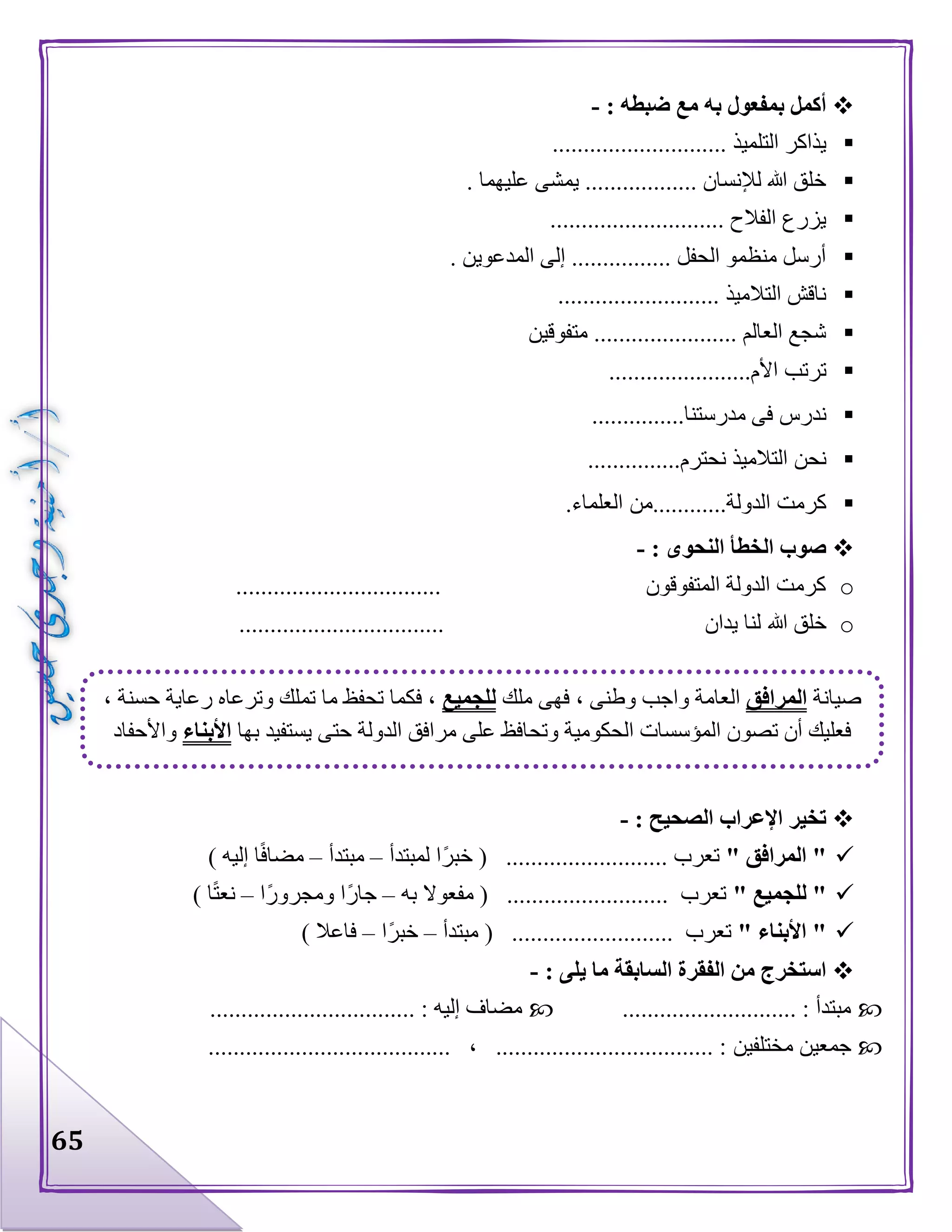 65
: ‫ضبطه‬ ‫مع‬ ‫به‬ ‫بمفعول‬ ‫أكمل‬-
.......... ‫التلميذ‬ ‫يذاكر‬..................
. ‫عليهما‬ ‫يمشى‬ .................. ‫لإلنسان‬ ‫هللا‬ ‫خلق‬
............................ ‫الفالح‬ ‫يزرع‬
. ‫المدعوين‬ ‫إلى‬ ................ ‫الحفل‬ ‫منظمو‬ ‫أرسل‬
.......................... ‫التالميذ‬ ‫ناقش‬
‫مت‬ ....................... ‫العالم‬ ‫شجع‬‫فوقين‬
.......................‫األم‬ ‫ترتب‬
...............‫مدرستنا‬ ‫فى‬ ‫ندرس‬
...............‫نحترم‬ ‫التالميذ‬ ‫نحن‬
.‫العلماء‬ ‫الدولة............من‬ ‫كرمت‬
: ‫النحوى‬ ‫الخطأ‬ ‫صوب‬-
o................................. ‫المتفوقون‬ ‫الدولة‬ ‫كرمت‬
o‫هللا‬ ‫خلق‬................................. ‫يدان‬ ‫لنا‬
: ‫الصحيح‬ ‫اإلعراب‬ ‫تخير‬-
" ‫المرافق‬ "‫لمبتدأ‬ ‫ا‬‫خبر‬ ( .......................... ‫تعرب‬–‫مبتدأ‬–) ‫إليه‬ ‫ا‬‫مضاف‬
" ‫للجميع‬ "‫مفعوال‬ ( .......................... ‫تعرب‬‫به‬–‫ا‬‫ومجرور‬ ‫ا‬‫جار‬–) ‫ا‬‫نعت‬
" ‫األبناء‬ "‫مبتدأ‬ ( .......................... ‫تعرب‬–‫ا‬‫خبر‬–) ‫فاعال‬
: ‫يلى‬ ‫ما‬ ‫السابقة‬ ‫الفقرة‬ ‫من‬ ‫استخرج‬-
............................ : ‫مبتدأ‬................................. : ‫إليه‬ ‫مضاف‬
‫مختلفين‬ ‫جمعين‬....................................... ، ................................... :
‫صيانة‬‫المرافق‬‫العامة‬‫ملك‬ ‫فهى‬ ، ‫وطنى‬ ‫واجب‬‫للجميع‬، ‫حسنة‬ ‫رعاية‬ ‫وترعاه‬ ‫تملك‬ ‫ما‬ ‫تحفظ‬ ‫فكما‬ ،
‫بها‬ ‫يستفيد‬ ‫حتى‬ ‫الدولة‬ ‫مرافق‬ ‫على‬ ‫وتحافظ‬ ‫الحكومية‬ ‫المؤسسات‬ ‫تصون‬ ‫أن‬ ‫فعليك‬‫األبناء‬‫واألحفاد‬
 