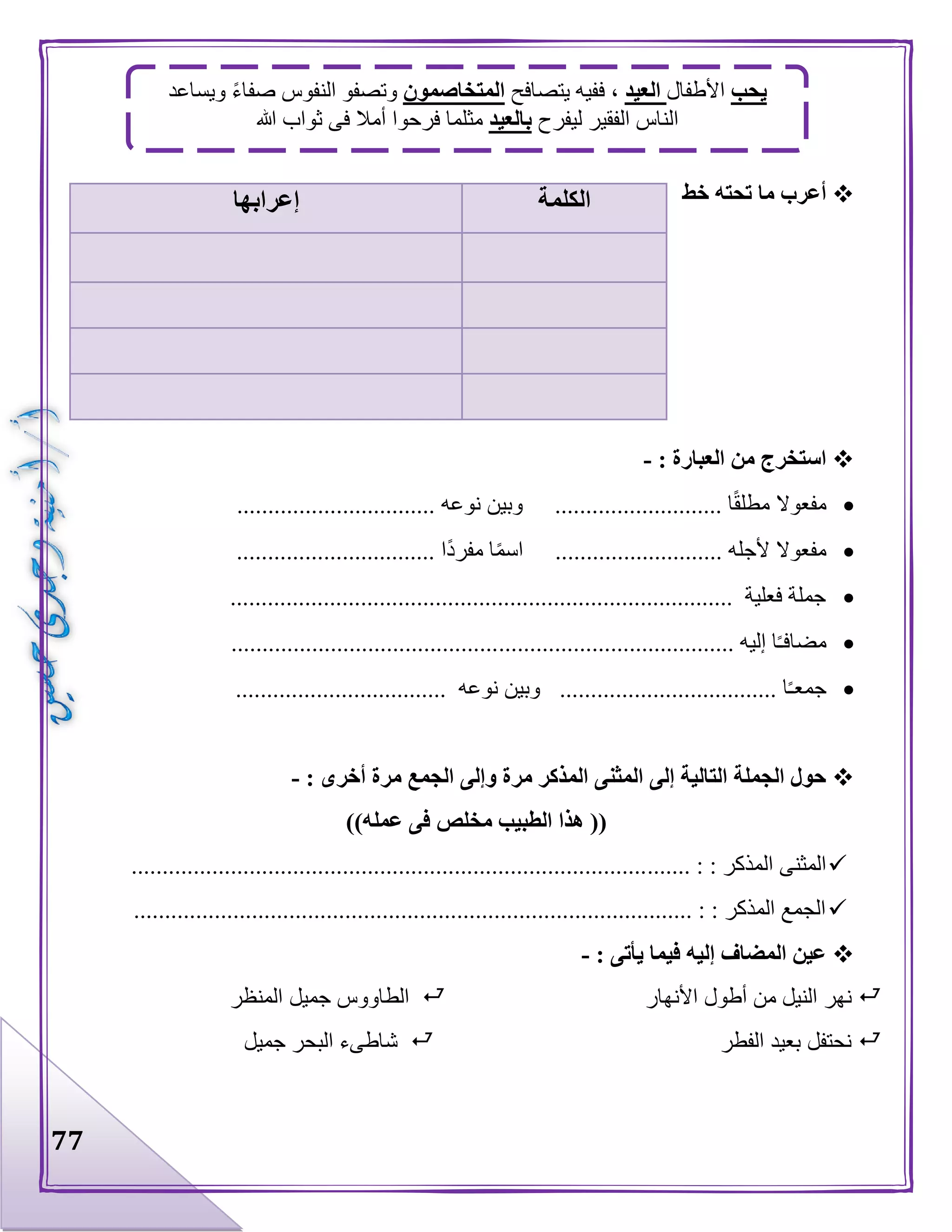 77
‫خط‬ ‫تحته‬ ‫ما‬ ‫أعرب‬
: ‫العبارة‬ ‫من‬ ‫استخرج‬-
............... ‫نوعه‬ ‫وبين‬ ........................... ‫ا‬‫مطلق‬ ‫مفعوال‬.................
................................ ‫ا‬‫مفرد‬ ‫ا‬‫اسم‬ ........................... ‫ألجله‬ ‫مفعوال‬
................................................................................. ‫فعلية‬ ‫جملة‬
...................................... ‫إليه‬ ‫ا‬‫مضافـ‬...........................................
.................................. ‫نوعه‬ ‫وبين‬ ................................... ‫ا‬‫جمعـ‬
: ‫أخرى‬ ‫مرة‬ ‫الجمع‬ ‫وإلى‬ ‫مرة‬ ‫المذكر‬ ‫المثنى‬ ‫إلى‬ ‫التالية‬ ‫الجملة‬ ‫حول‬-
‫عمله‬ ‫فى‬ ‫مخلص‬ ‫الطبيب‬ ‫هذا‬ (())
....... : : ‫المذكر‬ ‫المثنى‬...................................................................................
.......................................................................................... : : ‫المذكر‬ ‫الجمع‬
: ‫يأتى‬ ‫فيما‬ ‫إليه‬ ‫المضاف‬ ‫عين‬-
‫األنهار‬ ‫أطول‬ ‫من‬ ‫النيل‬ ‫نهر‬‫المنظر‬ ‫جميل‬ ‫الطاووس‬
‫الفطر‬ ‫بعيد‬ ‫نحتفل‬‫جميل‬ ‫البحر‬ ‫شاطىء‬
‫الكلمة‬‫إعرابها‬
‫يحب‬‫األطفال‬‫العيد‬‫يتصافح‬ ‫ففيه‬ ،‫المتخاصمون‬‫ويساعد‬ ‫صفاء‬ ‫النفوس‬ ‫وتصفو‬
‫ليفرح‬ ‫الفقير‬ ‫الناس‬‫بالعيد‬‫ثواب‬ ‫فى‬ ‫أمال‬ ‫فرحوا‬ ‫مثلما‬‫هللا‬
 