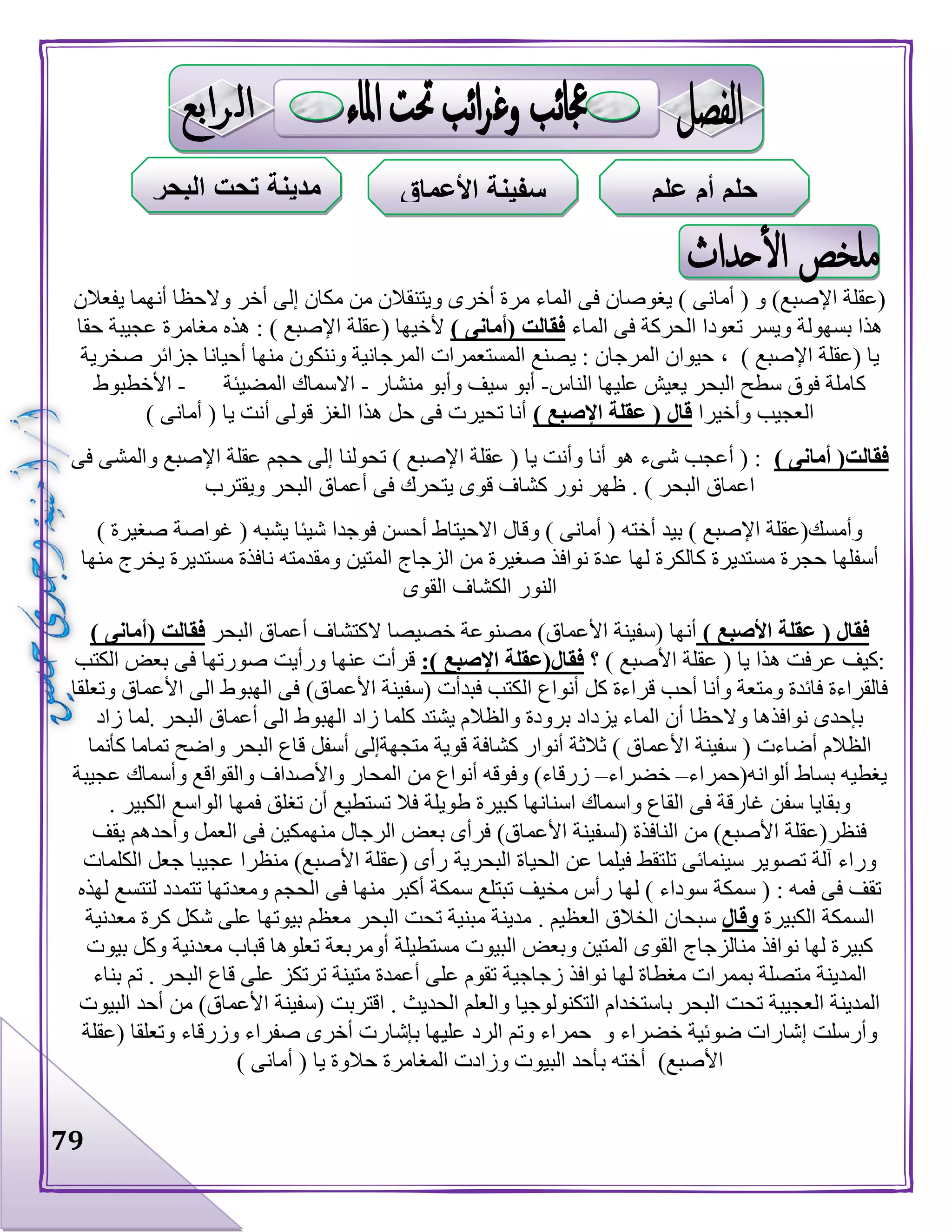 79
‫يفعالن‬ ‫أنهما‬ ‫والحظا‬ ‫أخر‬ ‫إلى‬ ‫مكان‬ ‫من‬ ‫ويتنقالن‬ ‫أخرى‬ ‫مرة‬ ‫الماء‬ ‫فى‬ ‫يغوصان‬ ) ‫أمانى‬ ( ‫و‬ )‫اإلصبع‬ ‫(عقلة‬
‫ا‬ ‫تعودا‬ ‫ويسر‬ ‫بسهولة‬ ‫هذا‬‫الماء‬ ‫فى‬ ‫لحركة‬) ‫(أمانى‬ ‫فقالت‬‫أل‬‫حقا‬ ‫عجيبة‬ ‫مغامرة‬ ‫هذه‬ : ) ‫اإلصبع‬ ‫(عقلة‬ ‫خيها‬
‫(عقلة‬ ‫يا‬) ‫اإلصبع‬،‫صخرية‬ ‫جزائر‬ ‫أحيانا‬ ‫منها‬ ‫وننكون‬ ‫المرجانية‬ ‫المستعمرات‬ ‫يصنع‬ : ‫المرجان‬ ‫حيوان‬
‫الناس‬ ‫عليها‬ ‫يعيش‬ ‫البحر‬ ‫سطح‬ ‫فوق‬ ‫كاملة‬-‫وأبو‬ ‫سيف‬ ‫أبو‬‫منشار‬-‫المضيئة‬ ‫االسماك‬-‫األخطبوط‬
‫العجيب‬‫وأخيرا‬) ‫اإلصبع‬ ‫عقلة‬ ( ‫قال‬) ‫أمانى‬ ( ‫يا‬ ‫أنت‬ ‫قولى‬ ‫الغز‬ ‫هذا‬ ‫حل‬ ‫فى‬ ‫تحيرت‬ ‫أنا‬
) ‫أمانى‬ (‫فقالت‬‫فى‬ ‫والمشى‬ ‫اإلصبع‬ ‫عقلة‬ ‫حجم‬ ‫إلى‬ ‫تحولنا‬ ) ‫اإلصبع‬ ‫عقلة‬ ( ‫يا‬ ‫وأنت‬ ‫أنا‬ ‫هو‬ ‫شىء‬ ‫أعجب‬ ( :
. ) ‫البحر‬ ‫اعماق‬‫ويقترب‬ ‫البحر‬ ‫أعماق‬ ‫فى‬ ‫يتحرك‬ ‫قوى‬ ‫كشاف‬ ‫نور‬ ‫ظهر‬
) ‫صغيرة‬ ‫غواصة‬ ( ‫يشبه‬ ‫شيئا‬ ‫فوجدا‬ ‫أحسن‬ ‫االحيتاط‬ ‫وقال‬ ) ‫أمانى‬ ( ‫أخته‬ ‫بيد‬ ) ‫اإلصبع‬ ‫وأمسك(عقلة‬
‫أسفلها‬‫ومقدمته‬ ‫المتين‬ ‫الزجاج‬ ‫من‬ ‫صغيرة‬ ‫نوافذ‬ ‫عدة‬ ‫لها‬ ‫كالكرة‬ ‫مستديرة‬ ‫حجرة‬‫منها‬ ‫يخرج‬ ‫مستديرة‬ ‫نافذة‬
‫القوى‬ ‫الكشاف‬ ‫النور‬
) ‫األصبع‬ ‫عقلة‬ ( ‫فقال‬‫أنها‬‫األعماق‬ ‫(سفينة‬‫البحر‬ ‫أعماق‬ ‫الكتشاف‬ ‫خصيصا‬ ‫مصنوعة‬ )( ‫فقالت‬) ‫أمانى‬
‫؟‬ ) ‫األصبع‬ ‫عقلة‬ ( ‫يا‬ ‫هذا‬ ‫عرفت‬ ‫:كيف‬:) ‫اإلصبع‬ ‫فقال(عقلة‬‫قر‬‫الكتب‬ ‫بعض‬ ‫فى‬ ‫صورتها‬ ‫ورأيت‬ ‫عنها‬ ‫أت‬
‫وتعلقا‬ ‫األعماق‬ ‫الى‬ ‫الهبوط‬ ‫فى‬ )‫األعماق‬ ‫(سفينة‬ ‫فبدأت‬ ‫الكتب‬ ‫أنواع‬ ‫كل‬ ‫قراءة‬ ‫أحب‬ ‫وأنا‬ ‫ومتعة‬ ‫فائدة‬ ‫فالقراءة‬
‫زاد‬ ‫.لما‬ ‫البحر‬ ‫أعماق‬ ‫الى‬ ‫الهبوط‬ ‫زاد‬ ‫كلما‬ ‫يشتد‬ ‫والظالم‬ ‫برودة‬ ‫يزداد‬ ‫الماء‬ ‫أن‬ ‫والحظا‬ ‫نوافذها‬ ‫بإحدى‬
‫األ‬ ‫سفينة‬ ( ‫أضاءت‬ ‫الظالم‬‫كأنما‬ ‫تماما‬ ‫واضح‬ ‫البحر‬ ‫قاع‬ ‫أسفل‬ ‫متجهةإلى‬ ‫قوية‬ ‫كشافة‬ ‫أنوار‬ ‫ثالثة‬ ) ‫عماق‬
‫ألوانه(حمراء‬ ‫بساط‬ ‫يغطيه‬–‫خضراء‬–‫عجيبة‬ ‫وأسماك‬ ‫والقواقع‬ ‫واألصداف‬ ‫المحار‬ ‫من‬ ‫أنواع‬ ‫وفوقه‬ )‫زرقاء‬
. ‫الكبير‬ ‫الواسع‬ ‫فمها‬ ‫تغلق‬ ‫أن‬ ‫تستطيع‬ ‫فال‬ ‫طويلة‬ ‫كبيرة‬ ‫اسنانها‬ ‫واسماك‬ ‫القاع‬ ‫فى‬ ‫غارقة‬ ‫سفن‬ ‫وبقايا‬
‫يقف‬ ‫وأحدهم‬ ‫العمل‬ ‫فى‬ ‫منهمكين‬ ‫الرجال‬ ‫بعض‬ ‫فرأى‬ )‫األعماق‬ ‫(لسفينة‬ ‫النافذة‬ ‫من‬ )‫األصبع‬ ‫فنظر(عقلة‬
‫البحرية‬ ‫الحياة‬ ‫عن‬ ‫فيلما‬ ‫تلتقط‬ ‫سينمائى‬ ‫تصوير‬ ‫آلة‬ ‫وراء‬‫الكلمات‬ ‫جعل‬ ‫عجيبا‬ ‫منظرا‬ )‫األصبع‬ ‫(عقلة‬ ‫رأى‬
‫الحجم‬ ‫فى‬ ‫منها‬ ‫أكبر‬ ‫سمكة‬ ‫تبتلع‬ ‫مخيف‬ ‫رأس‬ ‫لها‬ ) ‫سوداء‬ ‫سمكة‬ ( : ‫فمه‬ ‫فى‬ ‫تقف‬‫لهذه‬ ‫لتتسع‬ ‫تتمدد‬ ‫ومعدتها‬
‫الكبيرة‬ ‫السمكة‬‫وقال‬. ‫العظيم‬ ‫الخالق‬ ‫سبحان‬‫معدنية‬ ‫كرة‬ ‫شكل‬ ‫على‬ ‫بيوتها‬ ‫معظم‬ ‫البحر‬ ‫تحت‬ ‫مبنية‬ ‫مدينة‬
‫بيوت‬ ‫وكل‬ ‫معدنية‬ ‫قباب‬ ‫تعلوها‬ ‫أومربعة‬ ‫مستطيلة‬ ‫البيوت‬ ‫وبعض‬ ‫المتين‬ ‫القوى‬ ‫منالزجاج‬ ‫نوافذ‬ ‫لها‬ ‫كبيرة‬
‫زجاجي‬ ‫نوافذ‬ ‫لها‬ ‫مغطاة‬ ‫بممرات‬ ‫متصلة‬ ‫المدينة‬. ‫البحر‬ ‫قاع‬ ‫على‬ ‫ترتكز‬ ‫متينة‬ ‫أعمدة‬ ‫على‬ ‫تقوم‬ ‫ة‬‫بناء‬ ‫تم‬
‫البيوت‬ ‫أحد‬ ‫من‬ )‫األعماق‬ ‫(سفينة‬ ‫اقتربت‬ . ‫الحديث‬ ‫والعلم‬ ‫التكنولوجيا‬ ‫باستخدام‬ ‫البحر‬ ‫تحت‬ ‫العجيبة‬ ‫المدينة‬
‫(عقلة‬ ‫وتعلقا‬ ‫وزرقاء‬ ‫صفراء‬ ‫أخرى‬ ‫بإشارت‬ ‫عليها‬ ‫الرد‬ ‫وتم‬ ‫حمراء‬ ‫و‬ ‫خضراء‬ ‫ضوئية‬ ‫إشارات‬ ‫وأرسلت‬
‫ب‬ ‫أخته‬ )‫األصبع‬) ‫أمانى‬ ( ‫يا‬ ‫حالوة‬ ‫المغامرة‬ ‫وزادت‬ ‫البيوت‬ ‫أحد‬
‫علم‬ ‫أم‬ ‫حلم‬‫األعماق‬ ‫سفينة‬‫مدي‬‫البحر‬ ‫تحت‬ ‫نة‬
 