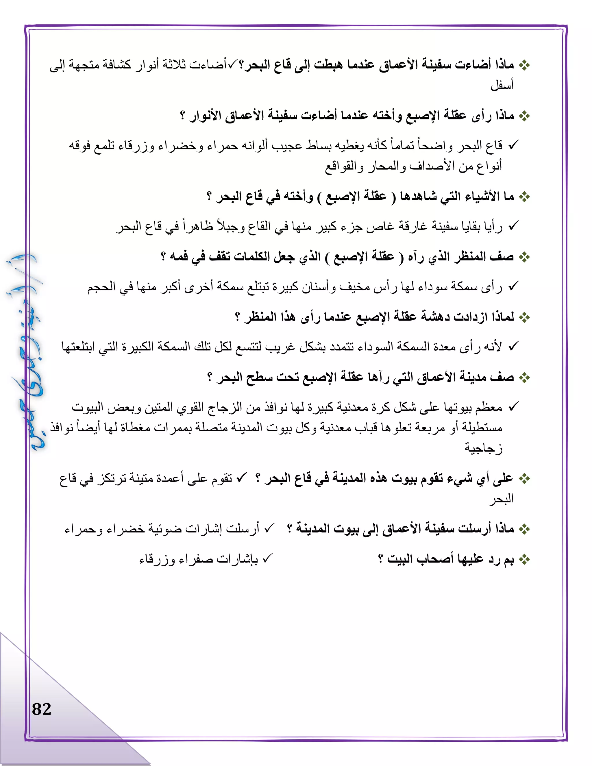 82
‫البحر؟‬ ‫قاع‬ ‫إلى‬ ‫هبطت‬ ‫عندما‬ ‫األعماق‬ ‫سفينة‬ ‫أضاءت‬ ‫ماذا‬‫إلى‬ ‫متجهة‬ ‫كشافة‬ ‫أنوار‬ ‫ثالثة‬ ‫أضاءت‬
‫أسفل‬
‫ر‬ ‫ماذا‬‫؟‬ ‫األنوار‬ ‫األعماق‬ ‫سفينة‬ ‫أضاءت‬ ‫عندما‬ ‫وأخته‬ ‫اإلصبع‬ ‫عقلة‬ ‫أى‬
‫فوقه‬ ‫تلمع‬ ‫وزرقاء‬ ‫وخضراء‬ ‫حمراء‬ ‫ألوانه‬ ‫عجيب‬ ‫بساط‬ ‫يغطيه‬ ‫كأنه‬ ‫تماما‬ ‫واضحا‬ ‫البحر‬ ‫قاع‬
‫والقواقع‬ ‫والمحار‬ ‫األصداف‬ ‫من‬ ‫أنواع‬
‫؟‬ ‫البحر‬ ‫قاع‬ ‫في‬ ‫وأخته‬ ) ‫اإلصبع‬ ‫عقلة‬ ( ‫شاهدها‬ ‫التي‬ ‫األشياء‬ ‫ما‬
‫غارقة‬ ‫سفينة‬ ‫بقايا‬ ‫رأيا‬‫البحر‬ ‫قاع‬ ‫في‬ ‫ظاهرا‬ ‫وجبال‬ ‫القاع‬ ‫في‬ ‫منها‬ ‫كبير‬ ‫جزء‬ ‫غاص‬
‫؟‬ ‫فمه‬ ‫في‬ ‫تقف‬ ‫الكلمات‬ ‫جعل‬ ‫الذي‬ ) ‫اإلصبع‬ ‫عقلة‬ ( ‫رآه‬ ‫الذي‬ ‫المنظر‬ ‫صف‬
‫الحجم‬ ‫في‬ ‫منها‬ ‫أكبر‬ ‫أخرى‬ ‫سمكة‬ ‫تبتلع‬ ‫كبيرة‬ ‫وأسنان‬ ‫مخيف‬ ‫رأس‬ ‫لها‬ ‫سوداء‬ ‫سمكة‬ ‫رأى‬
‫؟‬ ‫المنظر‬ ‫هذا‬ ‫رأى‬ ‫عندما‬ ‫اإلصبع‬ ‫عقلة‬ ‫دهشة‬ ‫ازدادت‬ ‫لماذا‬
‫رأى‬ ‫ألنه‬‫ابتلعتها‬ ‫التي‬ ‫الكبيرة‬ ‫السمكة‬ ‫تلك‬ ‫لكل‬ ‫لتتسع‬ ‫غريب‬ ‫بشكل‬ ‫تتمدد‬ ‫السوداء‬ ‫السمكة‬ ‫معدة‬
‫؟‬ ‫البحر‬ ‫سطح‬ ‫تحت‬ ‫اإلصبع‬ ‫عقلة‬ ‫رآها‬ ‫التي‬ ‫األعماق‬ ‫مدينة‬ ‫صف‬
‫البيوت‬ ‫وبعض‬ ‫المتين‬ ‫القوي‬ ‫الزجاج‬ ‫من‬ ‫نوافذ‬ ‫لها‬ ‫كبيرة‬ ‫معدنية‬ ‫كرة‬ ‫شكل‬ ‫على‬ ‫بيوتها‬ ‫معظم‬
‫وكل‬ ‫معدنية‬ ‫قباب‬ ‫تعلوها‬ ‫مربعة‬ ‫أو‬ ‫مستطيلة‬‫نوافذ‬ ‫أيضا‬ ‫لها‬ ‫مغطاة‬ ‫بممرات‬ ‫متصلة‬ ‫المدينة‬ ‫بيوت‬
‫زجاجية‬
‫؟‬ ‫البحر‬ ‫قاع‬ ‫في‬ ‫المدينة‬ ‫هذه‬ ‫بيوت‬ ‫تقوم‬ ‫شيء‬ ‫أي‬ ‫على‬‫قاع‬ ‫في‬ ‫ترتكز‬ ‫متينة‬ ‫أعمدة‬ ‫على‬ ‫تقوم‬
‫البحر‬
‫؟‬ ‫المدينة‬ ‫بيوت‬ ‫إلى‬ ‫األعماق‬ ‫سفينة‬ ‫أرسلت‬ ‫ماذا‬‫وحمراء‬ ‫خضراء‬ ‫ضوئية‬ ‫إشارات‬ ‫أرسلت‬
‫؟‬ ‫البيت‬ ‫أصحاب‬ ‫عليها‬ ‫رد‬ ‫بم‬‫وزرقاء‬ ‫صفراء‬ ‫بإشارات‬
 