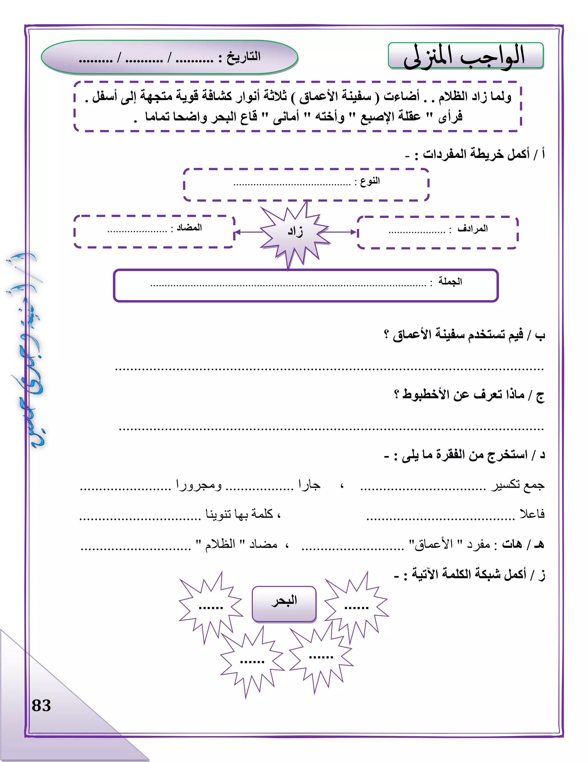 83
: ‫المفردات‬ ‫خريطة‬ ‫أكمل‬ / ‫أ‬-
‫؟‬ ‫األعماق‬ ‫سفينة‬ ‫تستخدم‬ ‫فيم‬ / ‫ب‬
................................................................................................................
‫األ‬ ‫عن‬ ‫تعرف‬ ‫ماذا‬ / ‫ج‬‫؟‬ ‫خطبوط‬
...............................................................................................................
: ‫يلى‬ ‫ما‬ ‫الفقرة‬ ‫من‬ ‫استخرج‬ / ‫د‬-
.................. ‫ومجرورا‬ .................. ‫جارا‬ ، ................................. ‫تكسير‬ ‫جمع‬......
................................ ‫تنوينا‬ ‫بها‬ ‫كلمة‬ ، ....................................... ‫فاعال‬
‫هات‬ / ‫هـ‬............................. " ‫الظالم‬ " ‫مضاد‬ ، ........................... "‫األعماق‬ " ‫مفرد‬ :
‫اآل‬ ‫الكلمة‬ ‫شبكة‬ ‫أكمل‬ / ‫ز‬: ‫تية‬-
‫النوع‬....................................... :..
‫الجملة‬................................................................................................ :
‫المضاد‬..................... : ‫المرادف‬.................... :‫زاد‬
‫البحر‬ ............
...... ......
. ‫أسفل‬ ‫إلى‬ ‫متجهة‬ ‫قوية‬ ‫كشافة‬ ‫أنوار‬ ‫ثالثة‬ ) ‫األعماق‬ ‫سفينة‬ ( ‫أضاءت‬ . . ‫الظالم‬ ‫زاد‬ ‫ولما‬
. ‫تماما‬ ‫واضحا‬ ‫البحر‬ ‫قاع‬ " ‫أمانى‬ " ‫وأخته‬ " ‫اإلصبع‬ ‫عقلة‬ " ‫فرأى‬
......... / .......... / .......... : ‫التاريخ‬
 