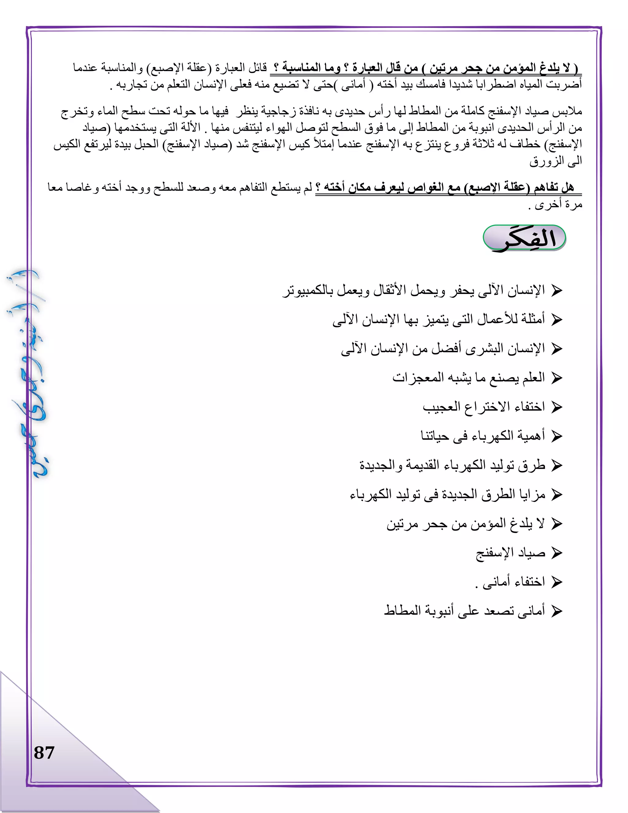 87
‫؟‬ ‫المناسبة‬ ‫وما‬ ‫؟‬ ‫العبارة‬ ‫قال‬ ‫من‬ ) ‫مرتين‬ ‫جحر‬ ‫من‬ ‫المؤمن‬ ‫يلدغ‬ ‫ال‬ (‫عندما‬ ‫والمناسبة‬ )‫اإلصبع‬ ‫(عقلة‬ ‫العبارة‬ ‫قائل‬
‫فع‬ ‫منه‬ ‫تضيع‬ ‫ال‬ ‫)حتى‬ ‫أمانى‬ ( ‫أخته‬ ‫بيد‬ ‫فامسك‬ ‫شديدا‬ ‫اضطرابا‬ ‫المياه‬ ‫أضربت‬. ‫تجاربه‬ ‫من‬ ‫التعلم‬ ‫اإلنسان‬ ‫لى‬
‫وتخرج‬ ‫الماء‬ ‫سطح‬ ‫تحت‬ ‫حوله‬ ‫ما‬ ‫فيها‬ ‫ينظر‬ ‫زجاجية‬ ‫نافذة‬ ‫به‬ ‫حديدى‬ ‫رأس‬ ‫لها‬ ‫المطاط‬ ‫من‬ ‫كاملة‬ ‫اإلسفنج‬ ‫صياد‬ ‫مالبس‬
‫(صياد‬ ‫يستخدمها‬ ‫التى‬ ‫األلة‬ . ‫منها‬ ‫ليتنفس‬ ‫الهواء‬ ‫لتوصل‬ ‫السطح‬ ‫فوق‬ ‫ما‬ ‫إلى‬ ‫المطاط‬ ‫من‬ ‫انبوبة‬ ‫الحديدى‬ ‫الرأس‬ ‫من‬
‫له‬ ‫خطاف‬ )‫اإلسفنج‬‫الكيس‬ ‫ليرتفع‬ ‫بيدة‬ ‫الحبل‬ )‫اإلسفنج‬ ‫(صياد‬ ‫شد‬ ‫اإلسفنج‬ ‫كيس‬ ‫إمتأل‬ ‫عندما‬ ‫اإلسفنج‬ ‫به‬ ‫ينتزع‬ ‫فروع‬ ‫ثالثة‬
‫الزورق‬ ‫الى‬
‫؟‬ ‫أخته‬ ‫مكان‬ ‫ليعرف‬ ‫الغواص‬ ‫مع‬ )‫اإلصبع‬ ‫(عقلة‬ ‫تفاهم‬ ‫هل‬‫معا‬ ‫وغاصا‬ ‫أخته‬ ‫ووجد‬ ‫للسطح‬ ‫وصعد‬ ‫معه‬ ‫التفاهم‬ ‫يستطع‬ ‫لم‬
. ‫أخرى‬ ‫مرة‬
‫األثق‬ ‫ويحمل‬ ‫يحفر‬ ‫اآللى‬ ‫اإلنسان‬‫بالكمبيوتر‬ ‫ويعمل‬ ‫ال‬
‫اآللى‬ ‫اإلنسان‬ ‫بها‬ ‫يتميز‬ ‫التى‬ ‫لألعمال‬ ‫أمثلة‬
‫اآللى‬ ‫اإلنسان‬ ‫من‬ ‫أفضل‬ ‫البشرى‬ ‫اإلنسان‬
‫المعجزات‬ ‫يشبه‬ ‫ما‬ ‫يصنع‬ ‫العلم‬
‫العجيب‬ ‫االختراع‬ ‫اختفاء‬
‫حياتنا‬ ‫فى‬ ‫الكهرباء‬ ‫أهمية‬
‫والجديدة‬ ‫القديمة‬ ‫الكهرباء‬ ‫توليد‬ ‫طرق‬
‫الكهرباء‬ ‫توليد‬ ‫فى‬ ‫الجديدة‬ ‫الطرق‬ ‫مزايا‬
‫مرتين‬ ‫جحر‬ ‫من‬ ‫المؤمن‬ ‫يلدغ‬ ‫ال‬
‫اإلسفنج‬ ‫صياد‬
. ‫أمانى‬ ‫اختفاء‬
‫المطاط‬ ‫أنبوبة‬ ‫على‬ ‫تصعد‬ ‫أمانى‬
 