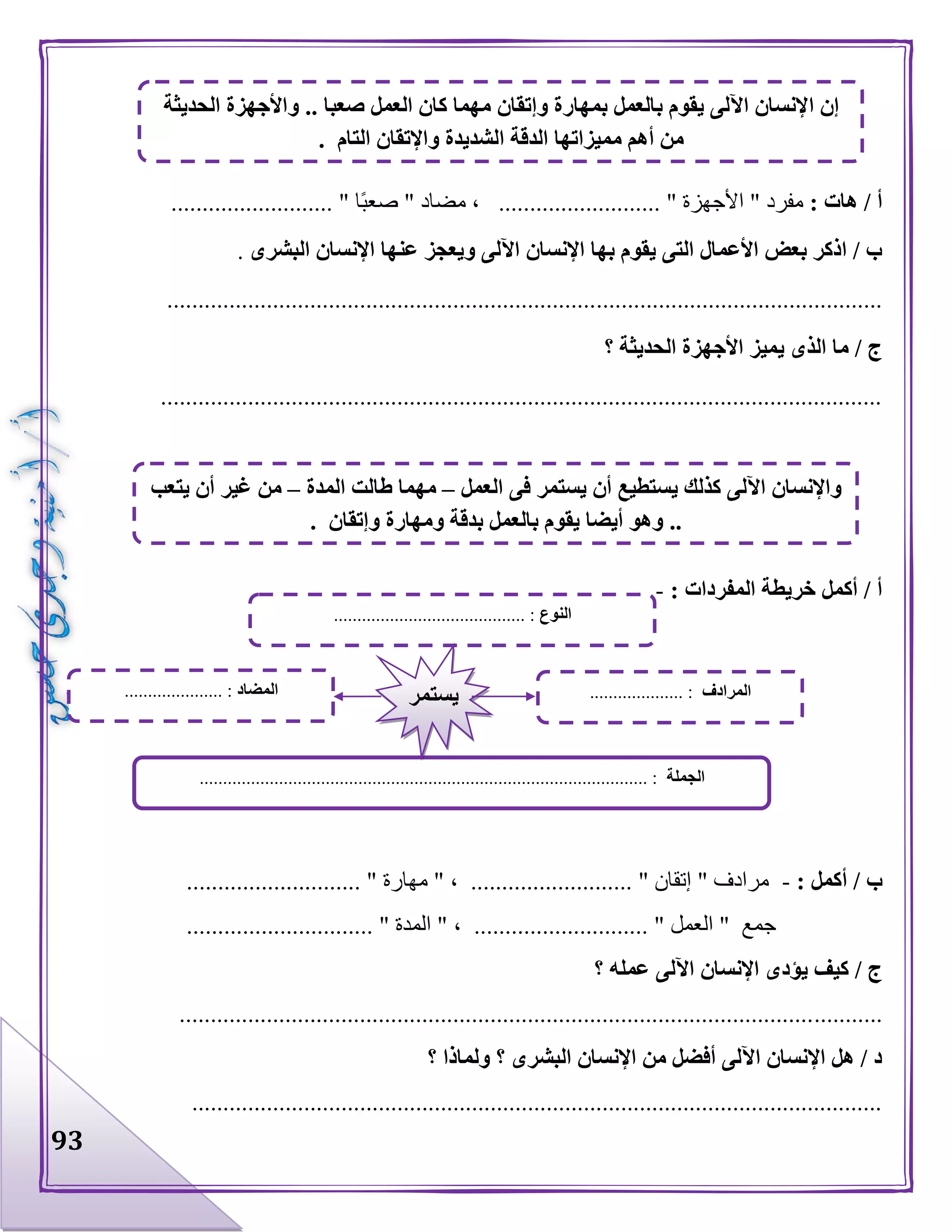 93
: ‫هات‬ / ‫أ‬.......................... " ‫ا‬‫صعب‬ " ‫مضاد‬ ، .......................... " ‫األجهزة‬ " ‫مفرد‬
‫البشرى‬ ‫اإلنسان‬ ‫عنها‬ ‫ويعجز‬ ‫اآللى‬ ‫اإلنسان‬ ‫بها‬ ‫يقوم‬ ‫التى‬ ‫األعمال‬ ‫بعض‬ ‫اذكر‬ / ‫ب‬.
...................................................................................................................
‫؟‬ ‫الحديثة‬ ‫األجهزة‬ ‫يميز‬ ‫الذى‬ ‫ما‬ / ‫ج‬
....................................................................................................................
: ‫المفردات‬ ‫خريطة‬ ‫أكمل‬ / ‫أ‬-
: ‫أكمل‬ / ‫ب‬-............................ " ‫مهارة‬ " ، .......................... " ‫إتقان‬ " ‫مرادف‬
.............................. " ‫المدة‬ " ، ............................ " ‫العمل‬ " ‫جمع‬
‫؟‬ ‫عمله‬ ‫اآللى‬ ‫اإلنسان‬ ‫يؤدى‬ ‫كيف‬ / ‫ج‬
.................................................................................................................
‫؟‬ ‫ولماذا‬ ‫؟‬ ‫البشرى‬ ‫اإلنسان‬ ‫من‬ ‫أفضل‬ ‫اآللى‬ ‫اإلنسان‬ ‫هل‬ / ‫د‬
...............................................................................................................
‫ا‬ ‫إن‬‫الحديثة‬ ‫واألجهزة‬ .. ‫صعبا‬ ‫العمل‬ ‫كان‬ ‫مهما‬ ‫وإتقان‬ ‫بمهارة‬ ‫بالعمل‬ ‫يقوم‬ ‫اآللى‬ ‫إلنسان‬
. ‫التام‬ ‫واإلتقان‬ ‫الشديدة‬ ‫الدقة‬ ‫مميزاتها‬ ‫أهم‬ ‫من‬
‫العمل‬ ‫فى‬ ‫يستمر‬ ‫أن‬ ‫يستطيع‬ ‫كذلك‬ ‫اآللى‬ ‫واإلنسان‬–‫المدة‬ ‫طالت‬ ‫مهما‬–‫يتعب‬ ‫أن‬ ‫غير‬ ‫من‬
. ‫وإتقان‬ ‫ومهارة‬ ‫بدقة‬ ‫بالعمل‬ ‫يقوم‬ ‫أيضا‬ ‫وهو‬ ..
‫النوع‬......................................... :
‫الجملة‬................................................................................................ :
‫المضاد‬..................... : ‫المرادف‬.................... :‫يستمر‬
 