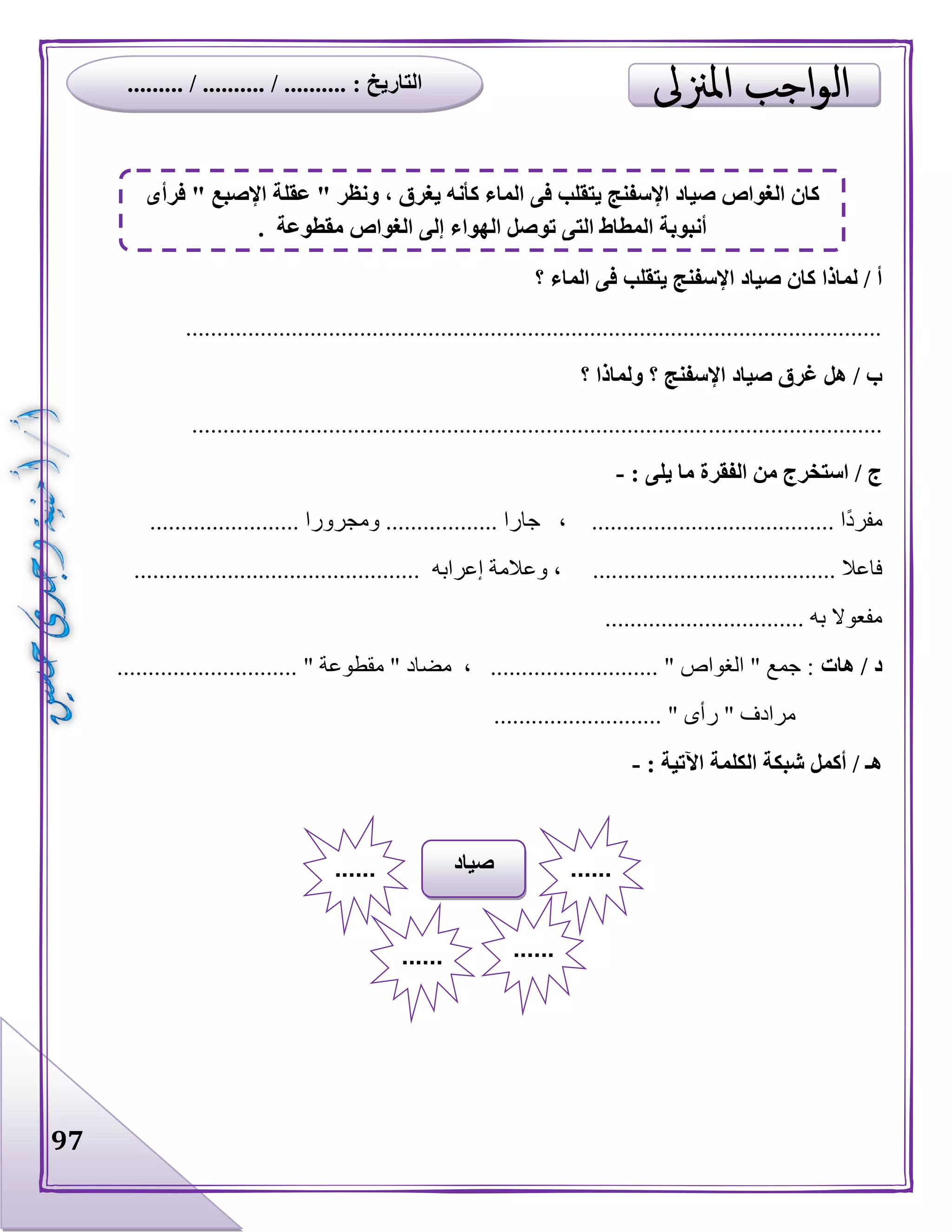 97
‫؟‬ ‫الماء‬ ‫فى‬ ‫يتقلب‬ ‫اإلسفنج‬ ‫صياد‬ ‫كان‬ ‫لماذا‬ / ‫أ‬
................................................................................................................
‫؟‬ ‫ولماذا‬ ‫؟‬ ‫اإلسفنج‬ ‫صياد‬ ‫غرق‬ ‫هل‬ / ‫ب‬
...............................................................................................................
: ‫يلى‬ ‫ما‬ ‫الفقرة‬ ‫من‬ ‫استخرج‬ / ‫ج‬-
........................ ‫ومجرورا‬ .................. ‫جارا‬ ، ....................................... ‫ا‬‫مفرد‬
...................... ‫فاعال‬.............................................. ‫إعرابه‬ ‫وعالمة‬ ، .................
................................ ‫به‬ ‫مفعوال‬
‫هات‬ / ‫د‬............................. " ‫مقطوعة‬ " ‫مضاد‬ ، ........................... " ‫الغواص‬ " ‫جمع‬ :
‫ر‬ " ‫مرادف‬........................... " ‫أى‬
: ‫اآلتية‬ ‫الكلمة‬ ‫شبكة‬ ‫أكمل‬ / ‫هـ‬-
‫صياد‬ ............
...... ......
‫فرأى‬ " ‫اإلصبع‬ ‫عقلة‬ " ‫ونظر‬ ، ‫يغرق‬ ‫كأنه‬ ‫الماء‬ ‫فى‬ ‫يتقلب‬ ‫اإلسفنج‬ ‫صياد‬ ‫الغواص‬ ‫كان‬
. ‫مقطوعة‬ ‫الغواص‬ ‫إلى‬ ‫الهواء‬ ‫توصل‬ ‫التى‬ ‫المطاط‬ ‫أنبوبة‬
......... / .......... / .......... : ‫التاريخ‬
 