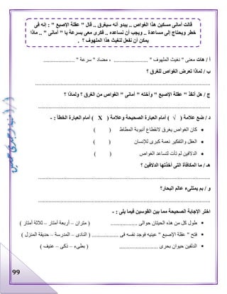 99
‫هات‬ / ‫أ‬....................... " ‫الملهوف‬ ‫نغيث‬ " ‫معنى‬..................... " ‫سرعة‬ " ‫مضاد‬ ،
‫؟‬ ‫للغرق‬ ‫الغواص‬ ‫تعرض‬ ‫لماذا‬ / ‫ب‬
......................................................................................................................
‫ولماذا‬ ‫؟‬ ‫الغرق‬ ‫من‬ ‫الغواص‬ " ‫أمانى‬ " ‫وأخته‬ " ‫اإلصبع‬ ‫عقلة‬ " ‫أنقذ‬ ‫هل‬ / ‫ج‬‫؟‬
....................................................................................................................
( ‫عالمة‬ ‫ضع‬ / ‫د‬√( ‫وعالمة‬ ‫الصحيحة‬ ‫العبارة‬ ‫أمام‬ )Х: ‫الخطأ‬ ‫العبارة‬ ‫أمام‬ )-
( ‫المطاط‬ ‫أنبوبة‬ ‫النقطاع‬ ‫يغرق‬ ‫الغواص‬ ‫كان‬)
) ( ‫لإلنسان‬ ‫كبرى‬ ‫نعمة‬ ‫والتفكير‬ ‫العقل‬
) ( ‫الغواص‬ ‫لتساعد‬ ‫تأت‬ ‫لم‬ ‫الدالفين‬
‫؟‬ ‫الدالفين‬ ‫أخذتها‬ ‫التى‬ ‫المكافأة‬ ‫ما‬ / ‫هـ‬
....................................................................................................................
‫البحار؟‬ ‫عالم‬ ‫يمتلىء‬ ‫بم‬ / ‫و‬
....................................................................................................................
: ‫يلى‬ ‫فيما‬ ‫القوسين‬ ‫بين‬ ‫مما‬ ‫الصحيحة‬ ‫اإلجابة‬ ‫اختر‬-
...... ‫حوالى‬ ‫الحيتان‬ ‫هذه‬ ‫من‬ ‫كل‬ ‫طول‬‫متران‬ ( ............–‫أمتار‬ ‫أربعة‬–) ‫أمتار‬ ‫ثالثة‬
‫النادى‬ ( .................. ‫فى‬ ‫نفسه‬ ‫فوجد‬ ‫عينيه‬ " ‫اإلصبع‬ ‫عقلة‬ " ‫فتح‬–‫المدرسة‬–) ‫المنزل‬ ‫حديقة‬
‫بطىء‬ ( .......................... ‫بحرى‬ ‫حيوان‬ ‫الدلفين‬–‫ذكى‬–) ‫عنيف‬
‫فى‬ ‫إنه‬ : " ‫اإلصبع‬ ‫عقلة‬ " ‫قال‬ .. ‫سيغرق‬ ‫أنه‬ ‫يبدو‬ .. ‫الغواص‬ ‫هذا‬ ‫مسكين‬ ‫أمانى‬ ‫قالت‬
‫ماذا‬ .. " ‫أمانى‬ " ‫يا‬ ‫بسرعة‬ ‫معى‬ ‫فكرى‬ .. ‫نساعده‬ ‫أن‬ ‫ويجب‬ .. ‫مساعدة‬ ‫إلى‬ ‫ويحتاج‬ ‫خطر‬
‫المل‬ ‫هذا‬ ‫لنغيث‬ ‫نفعل‬ ‫أن‬ ‫يمكن‬. ‫؟‬ ‫هوف‬
 