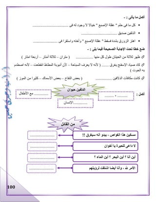 100
‫ما‬ ‫أكمل‬: ‫يأتى‬-
................................... ‫فى‬ ‫له‬ ‫وجود‬ ‫ال‬ ‫خياال‬ " ‫اإلصبع‬ ‫عقلة‬ " ‫حلم‬ ‫فى‬ ‫ما‬ ‫كل‬
................................... ‫صديق‬ ‫الدلفين‬
........................ ‫فى‬ ‫واستقرا‬ ‫وأخته‬ " ‫اإلصبع‬ ‫عقلة‬ " ‫فسقط‬ ‫بشدة‬ ‫الزورق‬ ‫اهتز‬
‫فيما‬ ‫الصحيحة‬ ‫اإلجابة‬ ‫تحت‬ ‫خطا‬ ‫ضع‬: ‫يلى‬-
‫متران‬ ( ................. ‫منها‬ ‫كل‬ ‫طول‬ ‫الحيتان‬ ‫من‬ ‫ثالثة‬ ‫ظهر‬–‫أمتار‬ ‫ثالثة‬–) ‫امتار‬ ‫أربعة‬
‫السباحة‬ ‫يعرف‬ ‫ال‬ ‫ألنه‬ ( ....... ‫يغرق‬ ‫اإلسفنج‬ ‫صياد‬ ‫كاد‬–‫انقطعت‬ ‫المطاط‬ ‫أنبوبة‬ ‫ألن‬–‫اصطدم‬ ‫ألنه‬
) ‫الحوت‬ ‫به‬
................ ‫الدالفين‬ ‫مكافآت‬ ‫كانت‬‫التفاح‬ ‫بعض‬ (–‫األسماك‬ ‫بعض‬–) ‫الموز‬ ‫من‬ ‫كثيرا‬
: ‫أكمل‬
‫حيوان‬ ‫الدلفين‬
......... ، ..........
..............‫اإلنسان‬
..............‫األطفال‬ ‫مع‬
!! ‫سيغرق‬ ‫أنه‬ ‫يبدو‬ ، ‫الغواص‬ ‫هذا‬ ‫مسكين‬
‫؟‬ ‫الماء‬ ‫أين‬ ‫؟‬ ‫البحر‬ ‫أين‬ ‫؟‬ ‫أنا‬ ‫أين‬
‫ال‬‫أخوان‬ ‫يا‬ ‫للحيرة‬ ‫داعى‬
........................
.
........................
.
........................
.
‫القائل‬ ‫من‬
‫لرؤيتهم‬ ‫اشتقت‬ ‫أيضا‬ ‫وأنا‬ ، ‫هلل‬ ‫األمر‬........................
.
 