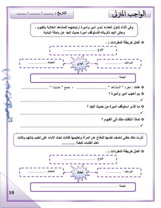 10
: ‫المفردات‬ ‫خريطة‬ ‫أكمل‬-
‫هات‬........................ " ‫حديث‬ " ‫جمع‬ ، ............................. " ‫المشاهد‬ " ‫مفرد‬ :..
‫؟‬ ‫وأميرة‬ ‫أمير‬ ‫أعجب‬ ‫بم‬
..................................................................................................................
‫؟‬ ‫الجد‬ ‫حديث‬ ‫من‬ ‫أميرة‬ ‫استوقف‬ ‫الذى‬ ‫ما‬
..................................................................................................................
‫؟‬ ‫الفيوم‬ ‫إلى‬ ‫ملك‬ ‫انتقلت‬ ‫لماذا‬
..................................................................................................................
: ‫المفردات‬ ‫خريطة‬ ‫أكمل‬-
‫النوع‬......................................... :
‫الجملة‬................................................................................................ :
‫المضاد‬..................... : ‫المرادف‬.................... :‫أبدى‬
، ‫بالفيوم‬ ‫الخالبة‬ ‫للمشاهد‬ ‫ارتياحهما‬ ‫وأميرة‬ ‫أمير‬ ‫أبدى‬ ‫العشاء‬ ‫تناول‬ ‫أثناء‬ ‫وفي‬
‫الجد‬ ‫حديث‬ ‫أميرة‬ ‫فاستوقف‬ ‫ذكرياته‬ ‫الجد‬ ‫وحكى‬‫البادية‬ ‫باحثة‬ ‫عن‬
‫النوع‬......................................... :
‫الجملة‬............................................................................ :....................
‫المضاد‬..................... : ‫المرادف‬.................... :‫تحث‬
‫م‬ ‫نذرت‬‫وكانت‬ ‫بناتهم‬ ‫تعليم‬ ‫على‬ ‫اآلباء‬ ‫تحث‬ ‫فكانت‬ ‫وتعليمها‬ ‫المرأة‬ ‫عن‬ ‫للدفاع‬ ‫نفسها‬ ‫ناصف‬ ‫حفنى‬ ‫لك‬
............ ‫كيفية‬ ‫الفتيات‬ ‫تعلم‬
......... / .......... / .......... : ‫التاريخ‬
 