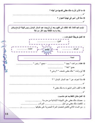 11
‫؟‬ ‫أجله‬ ‫من‬ ‫نفسها‬ ‫حفنى‬ ‫ملك‬ ‫نذرت‬ ‫الذى‬ ‫ما‬
................................................................................................................
‫؟‬ ‫الحوار‬ ‫نهاية‬ ‫فى‬ ‫أمير‬ ‫قرر‬ ‫ماذا‬
...............................................................................................................
: ‫المفردات‬ ‫خريطة‬ ‫أكمل‬-
: ‫هات‬" ‫يجيد‬ " ‫مرادف‬.......................... " ‫رئيس‬ " ‫جمع‬ ، ..........................
" ‫لغة‬ " ‫جمع‬........................
‫أين‬‫؟‬ ‫ومتى‬ ‫؟‬ " ‫ناصف‬ ‫حفنى‬ ‫ملك‬ " ‫ولدت‬
.....................................................................................................................
‫؟‬ " ‫الباسل‬ ‫الستار‬ ‫عبد‬ " ‫عن‬ ‫تعرف‬ ‫ماذا‬
......................................................................................................................
‫ال‬ ‫اللقب‬ ‫ما‬‫؟‬ ‫حفنى‬ ‫ملك‬ ‫به‬ ‫اشتهرت‬ ‫ذى‬
......................................................................................................................
‫مناسب:ـ‬ ‫هو‬ ‫بما‬ ‫النقط‬ ‫مكان‬ ‫أكمل‬
o........................... ‫مدرسة‬ ‫من‬ ‫االبتدائية‬ ‫الشهادة‬ ‫على‬ ‫حفني‬ ‫ملك‬ ‫حصلت‬
o‫م‬ ‫كافحت‬........................... ‫و‬ ‫المرأة‬ ........................... ‫أجل‬ ‫من‬ ‫حفني‬ ‫لك‬
o.................. ‫و‬ ..................... ‫حقوقها‬ ‫على‬ ‫المصرية‬ ‫المرأة‬ ‫لتحصل‬ ‫كافحن‬ ‫الالتي‬ ‫النساء‬ ‫من‬
‫وكان‬ ‫ماح‬ّ‫الر‬ ‫قبيلة‬ ‫رئيس‬ ‫الباسل‬ ‫الستار‬ ‫عبد‬ ‫تزوجت‬ ‫أن‬ ‫بعد‬ ‫الفيوم‬ ‫إلى‬ ‫انتقلت‬ ‫لقد‬ :‫قائال‬ ‫الجد‬ ‫ابتسم‬
‫لغة‬ ‫من‬ ‫أكثر‬ ‫يجيد‬ ‫الثقافة‬ ‫واسع‬ ‫رجال‬
‫النوع‬....................... :..................
‫الجملة‬................................................................................................ :
‫المضاد‬..................... : ‫المرادف‬.................... :‫ابتسم‬
 