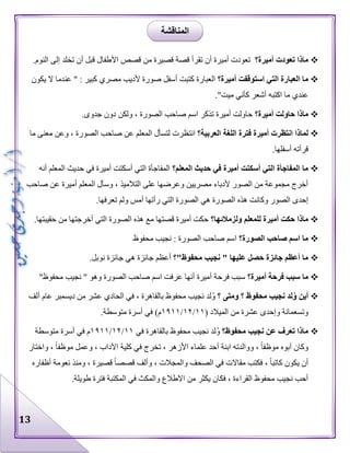 13
‫أميرة؟‬ ‫تعودت‬ ‫ماذا‬‫األ‬ ‫قصص‬ ‫من‬ ‫قصيرة‬ ‫قصة‬ ‫تقرأ‬ ‫أن‬ ‫أميرة‬ ‫تعودت‬.‫النوم‬ ‫إلى‬ ‫تخلد‬ ‫أن‬ ‫قبل‬ ‫طفال‬
‫أميرة؟‬ ‫استوقفت‬ ‫التي‬ ‫العبارة‬ ‫ما‬‫يكون‬ ‫ال‬ ‫عندما‬ " : ‫كبير‬ ‫مصري‬ ‫ألديب‬ ‫صورة‬ ‫أسفل‬ ‫كتبت‬ ‫العبارة‬
."‫ميت‬ ‫كأني‬ ‫أشعر‬ ‫اكتبه‬ ‫ما‬ ‫عندي‬
‫أميرة؟‬ ‫حاولت‬ ‫ماذا‬.‫جدوى‬ ‫دون‬ ‫ولكن‬ ، ‫الصورة‬ ‫صاحب‬ ‫اسم‬ ‫تذكر‬ ‫أميرة‬ ‫حاولت‬
‫العربية؟‬ ‫اللغة‬ ‫فترة‬ ‫أميرة‬ ‫انتظرت‬ ‫لماذا‬‫انت‬‫ما‬ ‫معنى‬ ‫وعن‬ ، ‫الصورة‬ ‫صاحب‬ ‫عن‬ ‫المعلم‬ ‫لتسأل‬ ‫ظرت‬
.‫أسفلها‬ ‫قرأته‬
‫المعلم؟‬ ‫حديث‬ ‫في‬ ‫أميرة‬ ‫أسكتت‬ ‫التي‬ ‫المفاجأة‬ ‫ما‬‫أنه‬ ‫المعلم‬ ‫حديث‬ ‫في‬ ‫أميرة‬ ‫أسكتت‬ ‫التي‬ ‫المفاجأة‬
‫صاحب‬ ‫عن‬ ‫أميرة‬ ‫المعلم‬ ‫وسأل‬ ، ‫التالميذ‬ ‫على‬ ‫وعرضها‬ ‫مصريين‬ ‫ألدباء‬ ‫الصور‬ ‫من‬ ‫مجموعة‬ ‫أخرج‬
‫ال‬ ‫هذه‬ ‫وكانت‬ ‫الصور‬ ‫إحدى‬.‫تعرفها‬ ‫ولم‬ ‫أمس‬ ‫رأتها‬ ‫التي‬ ‫الصورة‬ ‫هي‬ ‫صورة‬
‫ولزمالئها؟‬ ‫للمعلم‬ ‫أميرة‬ ‫حكت‬ ‫ماذا‬.‫حقيبتها‬ ‫من‬ ‫أخرجتها‬ ‫التي‬ ‫الصورة‬ ‫هذه‬ ‫مع‬ ‫قصتها‬ ‫أميرة‬ ‫حكت‬
‫الصورة؟‬ ‫صاحب‬ ‫اسم‬ ‫ما‬‫محفوظ‬ ‫نجيب‬ : ‫الصورة‬ ‫صاحب‬ ‫اسم‬
‫محفوظ"؟‬ ‫نجيب‬ " ‫عليها‬ ‫حصل‬ ‫جائزة‬ ‫أعظم‬ ‫ما‬.‫نوبل‬ ‫جائزة‬ ‫هي‬ ‫جائزة‬ ‫أعظم‬
‫فرحة‬ ‫سبب‬ ‫ما‬‫أميرة؟‬"‫محفوظ‬ ‫نجيب‬ " ‫وهو‬ ‫الصورة‬ ‫صاحب‬ ‫اسم‬ ‫عرفت‬ ‫أنها‬ ‫أميرة‬ ‫فرحة‬ ‫سبب‬
‫؟‬ ‫ومتى‬ ‫؟‬ ‫محفوظ‬ ‫نجيب‬ ‫لد‬ُ‫و‬ ‫أين‬‫ألف‬ ‫عام‬ ‫ديسمبر‬ ‫من‬ ‫عشر‬ ‫الحادي‬ ‫في‬ ، ‫بالقاهرة‬ ‫محفوظ‬ ‫نجيب‬ ‫لد‬ُ‫و‬
( ‫الميالد‬ ‫من‬ ‫عشرة‬ ‫وإحدى‬ ‫وتسعمائة‬١١/١٢/١٩١١.‫متوسطة‬ ‫أسرة‬ ‫في‬ )‫م‬
‫محفوظ؟‬ ‫نجيب‬ ‫عن‬ ‫تعرف‬ ‫ماذا‬‫محفوظ‬ ‫نجيب‬ ‫لد‬ُ‫و‬‫في‬ ‫بالقاهرة‬١١/١٢/١٩١١‫متوسطة‬ ‫أسرة‬ ‫في‬ ‫م‬
‫واختار‬ ، ‫موظفا‬ ‫وعمل‬ ، ‫اآلداب‬ ‫كلية‬ ‫في‬ ‫تخرج‬ ، ‫األزهر‬ ‫علماء‬ ‫أحد‬ ‫ابنة‬ ‫ووالدته‬ ، ‫موظفا‬ ‫أبوه‬ ‫وكان‬
‫أظفاره‬ ‫نعومة‬ ‫ومنذ‬ ، ‫قصيرة‬ ‫قصصا‬ ‫وألف‬ ، ‫والمجالت‬ ‫الصحف‬ ‫في‬ ‫مقاالت‬ ‫فكتب‬ ، ‫كاتبا‬ ‫يكون‬ ‫أن‬
‫من‬ ‫يكثر‬ ‫فكان‬ ، ‫القراءة‬ ‫محفوظ‬ ‫نجيب‬ ‫أحب‬.‫طويلة‬ ‫فترة‬ ‫المكتبة‬ ‫في‬ ‫والمكث‬ ‫االطالع‬
‫المناقشة‬
 