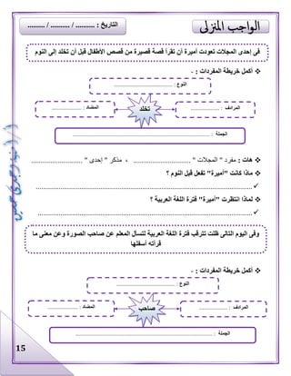 15
‫المفردا‬ ‫خريطة‬ ‫أكمل‬: ‫ت‬-
: ‫هات‬........................... " ‫إحدى‬ " ‫مذكر‬ ، .............................. " ‫المجالت‬ " ‫مفرد‬
‫؟‬ ‫النوم‬ ‫قبل‬ ‫تفعل‬ "‫"أميرة‬ ‫كانت‬ ‫ماذا‬
..................................................................................................................
‫؟‬ ‫العربية‬ ‫اللغة‬ ‫فترة‬ "‫"أميرة‬ ‫انتظرت‬ ‫لماذا‬
.................................................................................................................
: ‫المفردات‬ ‫خريطة‬ ‫أكمل‬-
‫النوم‬ ‫إلى‬ ‫تخلد‬ ‫أن‬ ‫قبل‬ ‫األطفال‬ ‫قصص‬ ‫من‬ ‫قصيرة‬ ‫قصة‬ ‫تقرأ‬ ‫أن‬ ‫أميرة‬ ‫تعودت‬ ‫المجالت‬ ‫إحدى‬ ‫فى‬
‫النوع‬......................................... :
‫الجملة‬............................................................................................. :...
‫المضاد‬..................... : ‫المرادف‬.................... :‫تخلد‬
‫النوع‬......................................... :
‫الجملة‬.................. :..............................................................................
‫المضاد‬..................... : ‫المرادف‬.................... :‫صاحب‬
‫ما‬ ‫معنى‬ ‫وعن‬ ‫الصورة‬ ‫صاحب‬ ‫عن‬ ‫المعلم‬ ‫لتسأل‬ ‫العربية‬ ‫اللغة‬ ‫فترة‬ ‫تترقب‬ ‫ظلت‬ ‫التالى‬ ‫اليوم‬ ‫وفى‬
‫أسفلها‬ ‫قرأته‬
...... / .......... : ‫التاريخ‬......... / ....
 