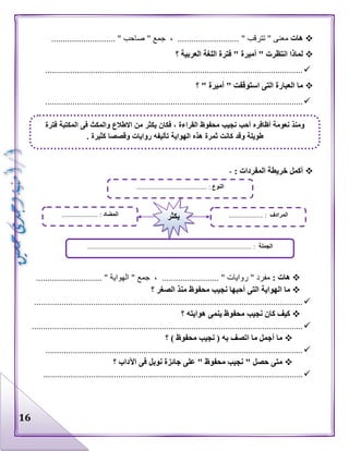 16
‫هات‬" ‫جمع‬ ، ........................... " ‫تترقب‬ " ‫معنى‬............................ " ‫صاحب‬
‫؟‬ ‫العربية‬ ‫اللغة‬ ‫فترة‬ " ‫أميرة‬ " ‫انتظرت‬ ‫لماذا‬
.................................................................................................................
‫؟‬ " ‫أميرة‬ " ‫استوقفت‬ ‫التى‬ ‫العبارة‬ ‫ما‬
.................................................................................................................
: ‫المفردات‬ ‫خريطة‬ ‫أكمل‬-
: ‫هات‬............................. " ‫الهواية‬ " ‫جمع‬ ، ......................... " ‫روايات‬ " ‫مفرد‬
‫محفوظ‬ ‫نجيب‬ ‫أحبها‬ ‫التى‬ ‫الهواية‬ ‫ما‬‫؟‬ ‫الصغر‬ ‫منذ‬
......................................................................................................................
‫؟‬ ‫هوايته‬ ‫ينمى‬ ‫محفوظ‬ ‫نجيب‬ ‫كان‬ ‫كيف‬
.......................................................................................................................
‫؟‬ ) ‫محفوظ‬ ‫نجيب‬ ( ‫به‬ ‫اتصف‬ ‫ما‬ ‫أجمل‬ ‫ما‬
.................................................................................................................
‫؟‬ ‫اآلداب‬ ‫فى‬ ‫نوبل‬ ‫جائزة‬ ‫على‬ " ‫محفوظ‬ ‫نجيب‬ " ‫حصل‬ ‫متى‬
..................................................................................................................
‫النوع‬......................................... :
‫الجملة‬................................................................................................ :
‫المضاد‬..................... : ‫المرادف‬......... :...........‫يكثر‬
‫فترة‬ ‫المكتبة‬ ‫فى‬ ‫والمكث‬ ‫االطالع‬ ‫من‬ ‫يكثر‬ ‫فكان‬ ، ‫القراءة‬ ‫محفوظ‬ ‫نجيب‬ ‫أحب‬ ‫أظافره‬ ‫نعومة‬ ‫ومنذ‬
‫ث‬ ‫كانت‬ ‫وقد‬ ‫طويلة‬. ‫كثيرة‬ ‫وقصصا‬ ‫روايات‬ ‫تأليفه‬ ‫الهواية‬ ‫هذه‬ ‫مرة‬
 
