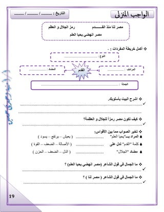 19
: ‫المفردات‬ ‫خريطة‬ ‫أكمل‬-
.‫بأسلوبك‬ ‫البيت‬ ‫اشرح‬
..................................................................................................................
...................................................................................................................
‫العظمة؟‬ ‫و‬ ‫للجالل‬ ً‫ا‬‫رمز‬ ‫مصر‬ ‫تكون‬ ‫كيف‬
................................................................................................................
:‫األقواس‬ ‫بين‬ ‫مما‬ ‫الصواب‬ ‫تخير‬
‫المراد‬‫بـــ‬"‫العلم‬ ‫"يحيا‬..........................(‫يعيش‬–‫يرتفع‬–‫يسود‬)
"‫"القدم‬ ‫كلمة‬‫تدل‬‫على‬..........................(‫األصالة‬–‫الضعف‬–‫القوة‬)
‫مضاد‬"‫"الجالل‬..........................(‫الذل‬–‫الضعف‬–‫الحزن‬)
‫؟‬ )‫العلم‬ ‫يحيا‬ ‫انهضي‬ ‫(مصر‬ ‫الشاعر‬ ‫قول‬ ‫في‬ ‫الجمال‬ ‫ما‬
...............................................................................................................
( ‫الشاعر‬ ‫قول‬ ‫في‬ ‫الجمال‬ ‫ما‬‫مصر‬‫لنا‬‫؟‬ )
...............................................................................................................
‫لنا‬ ‫مصر‬‫منذ‬‫القــــــــدم‬‫العظم‬ ‫و‬ ‫الجالل‬ ‫رمز‬
‫العلم‬ ‫يحيا‬ ‫انهضي‬ ‫مصر‬
‫النوع‬......................................... :
‫الجملة‬................................................................................................ :
‫المضاد‬................ :..... ‫المرادف‬.................... :‫القدم‬
......... / .......... / .......... : ‫التاريخ‬
 