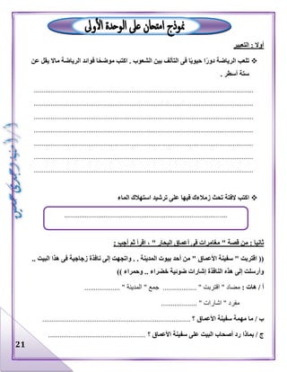 21
‫التعبير‬ : ‫أوال‬
‫عن‬ ‫يقل‬ ‫ماال‬ ‫الرياضة‬ ‫فوائد‬ ‫ا‬ً‫موضح‬ ‫اكتب‬ . ‫الشعوب‬ ‫بين‬ ‫التآلف‬ ‫فى‬ ‫ا‬ً‫ي‬‫حيو‬ ‫ا‬ً‫ر‬‫دو‬ ‫الرياضة‬ ‫تلعب‬
. ‫أسطر‬ ‫ستة‬
.....................................................................................................................
.....................................................................................................................
.....................................................................................................................
.....................................................................................................................
.....................................................................................................................
.....................................................................................................................
.....................................................................................................................
‫ال‬ ‫استهالك‬ ‫ترشيد‬ ‫على‬ ‫فيها‬ ‫زمالءك‬ ‫تحث‬ ‫الفتة‬ ‫اكتب‬‫ماء‬
: ‫أجب‬ ‫ثم‬ ‫اقرأ‬ ، " ‫البحار‬ ‫أعماق‬ ‫فى‬ ‫مغامرات‬ " ‫قصة‬ ‫من‬ : ‫ثانيا‬
.. ‫البيت‬ ‫هذا‬ ‫فى‬ ‫زجاجية‬ ‫نافذة‬ ‫إلى‬ ‫واتجهت‬ . . ‫المدينة‬ ‫بيوت‬ ‫أحد‬ ‫من‬ " ‫األعماق‬ ‫سفينة‬ " ‫اقتربت‬ ((
‫وحمرا‬ .. ‫خضراء‬ ‫ضوئية‬ ‫إشارات‬ ‫النافذة‬ ‫هذه‬ ‫إلى‬ ‫وأرسلت‬)) ‫ء‬
: ‫هات‬ / ‫أ‬‫مضا‬.............. " ‫اقتربت‬ " ‫د‬" ‫جمع‬ ...................... " ‫المدينة‬.
................... " ‫اشارات‬ " ‫مفرد‬
‫األعماق‬ ‫سفينة‬ ‫مهمة‬ ‫ما‬ / ‫ب‬............................................................................... ‫؟‬
‫بماذا‬ / ‫ج‬‫؟‬ ‫األعماق‬ ‫سفينة‬ ‫على‬ ‫البيت‬ ‫أصحاب‬ ‫رد‬....................................................
.......................................................................................
 