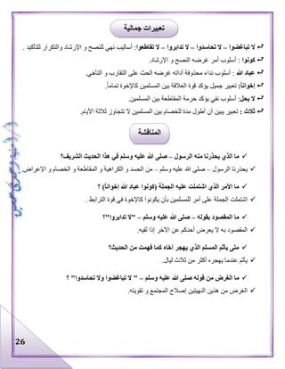 26
‫تباغضوا‬ ‫ال‬–‫تحاسدوا‬ ‫ال‬–‫تدابروا‬ ‫ال‬–‫تقاطعوا‬ ‫ال‬‫اإلرشاد‬ ‫و‬ ‫للنصح‬ ‫نهي‬ ‫أساليب‬ :‫و‬‫ال‬‫تكرار‬‫ل‬‫لت‬‫أ‬‫كيد‬.
‫كونوا‬‫غرضه‬ ‫أمر‬ ‫أسلوب‬ :.‫اإلرشاد‬ ‫و‬ ‫النصح‬
‫هللا‬ ‫عباد‬.‫التآخي‬ ‫و‬ ‫التقارب‬ ‫على‬ ‫الحث‬ ‫غرضه‬ ‫أداته‬ ‫محذوفة‬ ‫نداء‬ ‫أسلوب‬ :
:ً‫ا‬‫إخوان‬.‫تماما‬ ‫كاإلخوة‬ ‫المسلمين‬ ‫بين‬ ‫العالقة‬ ‫قوة‬ ‫يؤكد‬ ‫جميل‬ ‫تعبير‬
‫يحل‬ ‫ال‬.‫المسلمين‬ ‫بين‬ ‫المقاطعة‬ ‫حرمة‬ ‫يؤكد‬ ‫نفي‬ ‫أسلوب‬ :
: ‫ثالث‬‫المسل‬ ‫بين‬ ‫للخصام‬ ‫مدة‬ ‫أطول‬ ‫أن‬ ‫يبين‬ ‫تعبير‬.‫األيام‬ ‫ثالثة‬ ‫تتجاوز‬ ‫ال‬ ‫مين‬
‫الرسول‬ ‫منه‬ ‫يحذرنا‬ ‫الذي‬ ‫ما‬–‫الشريف؟‬ ‫الحديث‬ ‫هذا‬ ‫في‬ ‫وسلم‬ ‫عليه‬ ‫هللا‬ ‫صلى‬
‫الرسول‬ ‫يحذرنا‬–‫وسلم‬ ‫عليه‬ ‫هللا‬ ‫صلى‬–.‫اإلعراض‬ ‫و‬ ‫الخصام‬ ‫و‬ ‫المقاطعة‬ ‫و‬ ‫الكراهية‬ ‫و‬ ‫الحسد‬ ‫من‬
‫؟‬ )ً‫ا‬‫إخوان‬ ‫هللا‬ ‫عباد‬ ‫(كونوا‬ ‫الجملة‬ ‫عليه‬ ‫اشتملت‬ ‫الذي‬ ‫األمر‬ ‫ما‬
‫اشتملت‬. ‫الترابط‬ ‫قوة‬ ‫في‬ ‫كاإلخوة‬ ‫يكونوا‬ ‫بأن‬ ‫للمسلمين‬ ‫أمر‬ ‫على‬ ‫الجملة‬
‫بقوله‬ ‫المقصود‬ ‫ما‬–‫وسلم‬ ‫عليه‬ ‫هللا‬ ‫صلى‬–‫تدابروا"؟‬ ‫"ال‬
.‫لقيه‬ ‫إذا‬ ‫اآلخر‬ ‫عن‬ ‫أحدكم‬ ‫يعرض‬ ‫ال‬ ‫به‬ ‫المقصود‬
‫الحديث؟‬ ‫من‬ ‫فهمت‬ ‫كما‬ ‫أخاه‬ ‫يهجر‬ ‫الذي‬ ‫المسلم‬ ‫يأثم‬ ‫متى‬
.‫ليال‬ ‫ثالث‬ ‫من‬ ‫أكثر‬ ‫يهجره‬ ‫عندما‬ ‫يأثم‬
‫الغرض‬ ‫ما‬‫وسلم‬ ‫عليه‬ ‫هللا‬ ‫صلى‬ ‫قوله‬ ‫من‬–‫؟‬ "‫تحاسدوا‬ ‫وال‬ ‫تباغضوا‬ ‫ال‬ "
.‫تقويته‬ ‫و‬ ‫المجتمع‬ ‫إصالح‬ ‫النهيتين‬ ‫هذين‬ ‫من‬ ‫الغرض‬
‫جمالية‬ ‫تعبيرات‬
‫المناقشة‬
 