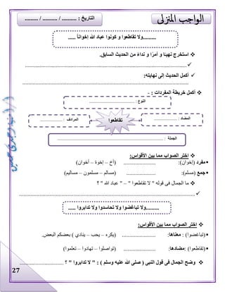 27
‫نهي‬ ‫استخرج‬‫ا‬ً‫ـ‬ً‫ر‬‫أم‬ ‫و‬‫ا‬.‫السابق‬ ‫الحديث‬ ‫من‬ ً‫ء‬‫ندا‬ ‫و‬
..............................................................................................................
:‫نهايته‬ ‫إلى‬ ‫الحديث‬ ‫أكمل‬
.................................................................................................................
: ‫المفردات‬ ‫خريطة‬ ‫أكمل‬-
:‫األقواس‬ ‫بين‬ ‫مما‬ ‫الصواب‬ ‫اختر‬
‫مفرد‬:)‫(إخوان‬......................(‫أخ‬–‫إخوة‬–)‫أخوان‬
‫جمع‬:)‫(مسلم‬....................‫(مسالم‬–‫مسلمون‬–)‫مساليم‬
" ‫تقاطعوا‬ ‫ال‬ " ‫قوله‬ ‫فى‬ ‫الجمال‬ ‫ما‬–‫؟‬ " ‫هللا‬ ‫عباد‬ "
........................................................................................................................
:‫األقواس‬ ‫بين‬ ‫مما‬ ‫الصواب‬ ‫اختر‬
: )‫(تباغضوا‬‫معناها‬:.......................‫(يكره‬–‫يحب‬–.‫البعض‬ ‫بعضكم‬ ) ‫ينادي‬
: )‫(تقاطعوا‬‫مضادها‬:......................‫(تواصلوا‬–‫تهادوا‬–)‫تعلموا‬
‫؟‬ " ‫تدابروا‬ ‫ال‬ " : ) ‫وسلم‬ ‫عليه‬ ‫هللا‬ ‫صلى‬ ( ‫النبى‬ ‫قول‬ ‫فى‬ ‫الجمال‬ ‫وضح‬..............................
..... ً‫ا‬‫إخوان‬ ‫هللا‬ ‫عباد‬ ‫كونوا‬ ‫و‬ ‫تقاطعوا‬ ‫.........وال‬
‫النوع‬......................................... :
‫الجملة‬......................................... :.......................................................
‫المضاد‬..................... :‫المرادف‬.................... : ‫تقاطعوا‬
‫.........وال‬‫تدابروا‬ ‫وال‬ ‫تحاسدوا‬ ‫وال‬ ‫تباغضوا‬.....
......... / .......... / .......... : ‫التاريخ‬
 