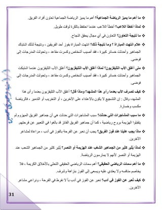 31
‫الجماعية؟‬ ‫الرياضة‬ ‫يميز‬ ‫ما‬ ‫أهم‬ ‫ما‬‫أهم‬.‫الفريق‬ ‫أفراد‬ ‫تعاون‬ ‫الجماعية‬ ‫الرياضة‬ ‫يميز‬ ‫ما‬
‫الالعب؟‬ ‫أخطأ‬ ‫لماذا‬.‫طويل‬ ‫لوقت‬ ‫بالكرة‬ ‫احتفظ‬ ‫عندما‬ ‫الالعب‬ ‫أخطأ‬
‫التعاون؟‬ ‫نتيجة‬ ‫ما‬.‫النجاح‬ ‫يحقق‬ ‫مجال‬ ‫أي‬ ‫في‬ ‫التعاون‬
‫ذلك؟‬ ‫نتيجة‬ ‫وما‬ ‫؟‬ ‫المباراة‬ ‫انتهت‬ ‫عالم‬‫اشتباك‬ ‫لذلك‬ ‫ونتيجة‬ ، ‫الفريقين‬ ‫أحد‬ ‫بفوز‬ ‫المباراة‬ ‫انتهت‬
‫الجماهير‬‫إلى‬ ‫المدرجات‬ ‫وتحولت‬ ، ‫مقاعد‬ ‫وكسرت‬ ‫أشخاص‬ ‫أصيب‬ ‫فقد‬ ، ‫كبيرة‬ ‫خسائر‬ ‫وأحدثت‬
.‫فوضى‬
‫التليفزيون؟‬ ‫األب‬ ‫أغلق‬ ‫لماذا‬ ‫التليفزيون؟‬ ‫األب‬ ‫أغلق‬ ‫متى‬‫اشتبكت‬ ‫عندما‬ ‫التليفزيون‬ ‫األب‬ ‫أغلق‬
‫إلى‬ ‫المدرجات‬ ‫وتحولت‬ ، ‫مقاعد‬ ‫وكسرت‬ ‫أشخاص‬ ‫أصيب‬ ‫فقد‬ ، ‫كبيرة‬ ‫خسائر‬ ‫وأحدثت‬ ‫الجماهير‬
.‫فوضى‬
‫تص‬ ‫كيف‬‫قال؟‬ ‫وماذا‬ ‫المشهد؟‬ ‫هذا‬ ‫رأى‬ ‫بعدما‬ ‫األب‬ ‫رف‬‫هذا‬ ‫رأى‬ ‫بعدما‬ ‫التليفزيون‬ ‫األب‬ ‫أغلق‬
‫فالرياضة‬ ، ‫التدمير‬ ‫أو‬ ‫التخريب‬ ‫أو‬ ، ‫اآلخرين‬ ‫على‬ ‫باالعتداء‬ ‫يكون‬ ‫ال‬ ‫التشجيع‬ ‫إن‬ : ‫وقال‬ ،‫المشهد‬
.‫وخسارة‬ ‫مكسب‬
‫حدثت؟‬ ‫التي‬ ‫المشاجرات‬ ‫سبب‬ ‫ما‬‫المه‬ ‫الفريق‬ ‫جماهير‬ ‫أن‬ ‫هي‬ ‫حدثت‬ ‫التي‬ ‫المشاجرات‬ ‫سبب‬‫لم‬ ‫زوم‬
.‫فرحتهم‬ ‫عن‬ ‫التعبير‬ ‫في‬ ‫بالغوا‬ ‫قد‬ ‫الفائز‬ ‫الفريق‬ ‫جماهير‬ ‫أن‬ ‫كما‬ ، ‫رياضية‬ ‫بروح‬ ‫الهزيمة‬ ‫يتقبلوا‬
‫الفريق؟‬ ‫فوز‬ ‫عند‬ ‫علينا‬ ‫يجب‬ ‫ماذا‬‫لمشاعر‬ ‫مراعاة‬ ، ‫أدب‬ ‫في‬ ‫بالفوز‬ ‫الفرحة‬ ‫عن‬ ‫نعبر‬ ‫أن‬ ‫يجب‬
.‫اآلخرين‬
‫النصر؟‬ ‫أو‬ ‫الهزيمة‬ ‫عند‬ ‫الشغب‬ ‫الجماهير‬ ‫من‬ ‫كثير‬ ‫ثير‬ُ‫ي‬ ‫لماذا‬‫كثير‬ ‫ُثير‬‫ي‬‫عند‬ ‫الشعب‬ ‫الجماهير‬ ‫من‬
.‫الرياضة‬ ‫يمارسون‬ ‫ال‬ ‫ألنهم‬ ‫النصر‬ ‫أو‬ ‫الهزيمة‬
‫الحقيقي؟‬ ‫الرياضي‬ ‫سمات‬ ‫أهم‬ ‫ما‬‫فال‬ ، ‫الكريمة‬ ‫باألخالق‬ ‫التحلي‬ ‫الحقيقي‬ ‫الرياضي‬ ‫سمات‬ ‫أهم‬
.‫وشرف‬ ‫بنزاهة‬ ‫الفوز‬ ‫إلى‬ ‫ويسعى‬ ‫عليه‬ ‫يعتدي‬ ‫وال‬ ‫منافسه‬ ‫يخاصم‬
‫أدب؟‬ ‫في‬ ‫الفوز‬ ‫عن‬ ‫ُعبر‬‫ت‬ ‫كيف‬‫ب‬ ‫أدب‬ ‫في‬ ‫الفوز‬ ‫عن‬ ‫نعبر‬‫مشاعر‬ ‫ونراعي‬ ، ‫الفرحة‬ ‫في‬ ‫نفرط‬ ‫ال‬ ‫أ‬
.‫اآلخرين‬
 