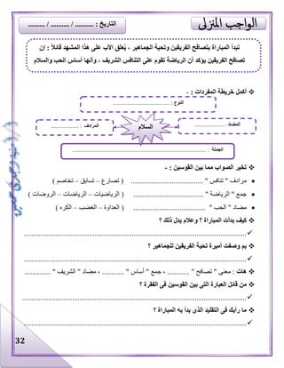 32
: ‫المفردات‬ ‫خريطة‬ ‫أكمل‬-
: ‫القوسين‬ ‫بين‬ ‫مما‬ ‫الصواب‬ ‫تخير‬-
‫تصارع‬ ( ....................................... " ‫تنافس‬ " ‫مرادف‬–‫تسابق‬–) ‫تخاصم‬
...................................... " ‫الرياضة‬ " ‫جمع‬‫الرياضيات‬ (–‫الرياضات‬–) ‫الروضات‬
( ....................................... " ‫الحب‬ " ‫مضاد‬‫العداوة‬–‫الغضب‬–) ‫الكره‬
‫؟‬ ‫ذلك‬ ‫يدل‬ ‫وعالم‬ ‫؟‬ ‫المباراة‬ ‫بدأت‬ ‫كيف‬
........................................................................................................................
‫؟‬ ‫للجماهير‬ ‫الفريقين‬ ‫تحية‬ ‫أميرة‬ ‫وصفت‬ ‫بم‬
........................................................................................................................
‫هات‬‫مضاد‬ ، ............ " ‫أساس‬ " ‫جمع‬ ، ............ " ‫تصافح‬ " ‫معنى‬ :.............. " ‫الشريف‬ "
‫؟‬ ‫الفقرة‬ ‫فى‬ ‫القوسين‬ ‫بين‬ ‫التى‬ ‫العبارة‬ ‫قائل‬ ‫من‬
.........................................................................................................................
‫؟‬ ‫المباراة‬ ‫به‬ ‫بدأ‬ ‫الذى‬ ‫التقليد‬ ‫فى‬ ‫رأيك‬ ‫ما‬
........................................................................................................................
‫النوع‬................................ :.........
‫الجملة‬................................................................................................ :
‫المضاد‬..................... :‫المرادف‬.................... : ‫السالم‬
‫إن‬ : ً‫ال‬‫قائ‬ ‫المشهد‬ ‫هذا‬ ‫على‬ ‫األب‬ ‫علق‬ُ‫ي‬ ، ‫الجماهير‬ ‫وتحية‬ ‫الفريقين‬ ‫بتصافح‬ ‫المباراة‬ ‫تبدأ‬
‫والسالم‬ ‫الحب‬ ‫أساس‬ ‫وأنها‬ ، ‫الشريف‬ ‫التنافس‬ ‫على‬ ‫تقوم‬ ‫الرياضة‬ ‫أن‬ ‫يؤكد‬ ‫الفريقين‬ ‫تصافح‬
......... / .......... / .......... : ‫التاريخ‬
 