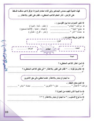 33
: ‫القوسين‬ ‫بين‬ ‫مما‬ ‫الصواب‬ ‫تخير‬-
‫عنف‬ ( ........................... " ‫احتدام‬ " ‫مرادف‬–‫شدة‬–) ‫قسوة‬
............................... " ‫تحية‬ " ‫جمع‬‫تحيات‬ ( ..–‫تحايا‬–) ‫صحيح‬ ‫كالهما‬
‫بشر‬ ( ............................... " ‫أنذر‬ " ‫مضاد‬–‫أفرح‬–) ‫طمأن‬
: ‫المفردات‬ ‫خريطة‬ ‫أكمل‬-
‫؟‬ ‫المخطىء‬ ‫الالعب‬ ‫اعتذر‬ ‫لمن‬
........................................................................................................................
: ‫قوله‬ ‫يدل‬ ‫عالم‬-‫؟‬ ‫المخطىء‬ ‫الالعب‬ ‫خلق‬ ‫فى‬ " ‫باالعتذار‬ ‫الفور‬ ‫على‬ ‫فقام‬ "
........................................................................................................................
: ‫النقط‬ ‫مكان‬ ‫أكمل‬-
................. " ‫نبادر‬ " ‫مضاد‬ .................... " ‫اآلخرين‬ " ‫مفرد‬ .................. " ‫االعتذار‬ " ‫مرادف‬
‫؟‬ ‫العبارة‬ ‫من‬ ‫نتعلمه‬ ‫الذى‬ ‫المبدأ‬ ‫ما‬
........................................................................................................................
‫؟‬ " ! ‫باالعتذار‬ ‫نبادر‬ ‫أن‬ ‫أجمل‬ ‫ما‬ " : ‫األسلوب‬ ‫نوع‬ ‫ما‬
.........................................................................................................................
‫عرقل‬ ‫المباراة‬ ‫احتدام‬ ‫أثناء‬ ‫وفى‬ ‫الجماهير‬ ‫حماس‬ ‫تلهب‬ ‫التحية‬ ‫فهذه‬‫فسقط‬ ‫منافسه‬ ‫العب‬
... ‫باالعتذار‬ ‫الفور‬ ‫على‬ ‫فقام‬ ، ‫المخطىء‬ ‫الالعب‬ ‫الحكم‬ ‫أنذر‬ ، ‫األرض‬ ‫على‬
‫اآلخرين‬ ‫حق‬ ‫فى‬ ‫نخطىء‬ ‫عندما‬ ‫باالعتذار‬ ‫نبادر‬ ‫أن‬ ‫أجمل‬ ‫ما‬
‫النوع‬......................................... :
‫الجملة‬................................................................................................ :
‫المضاد‬:.....................‫المرادف‬.................... : ‫احتدام‬
 